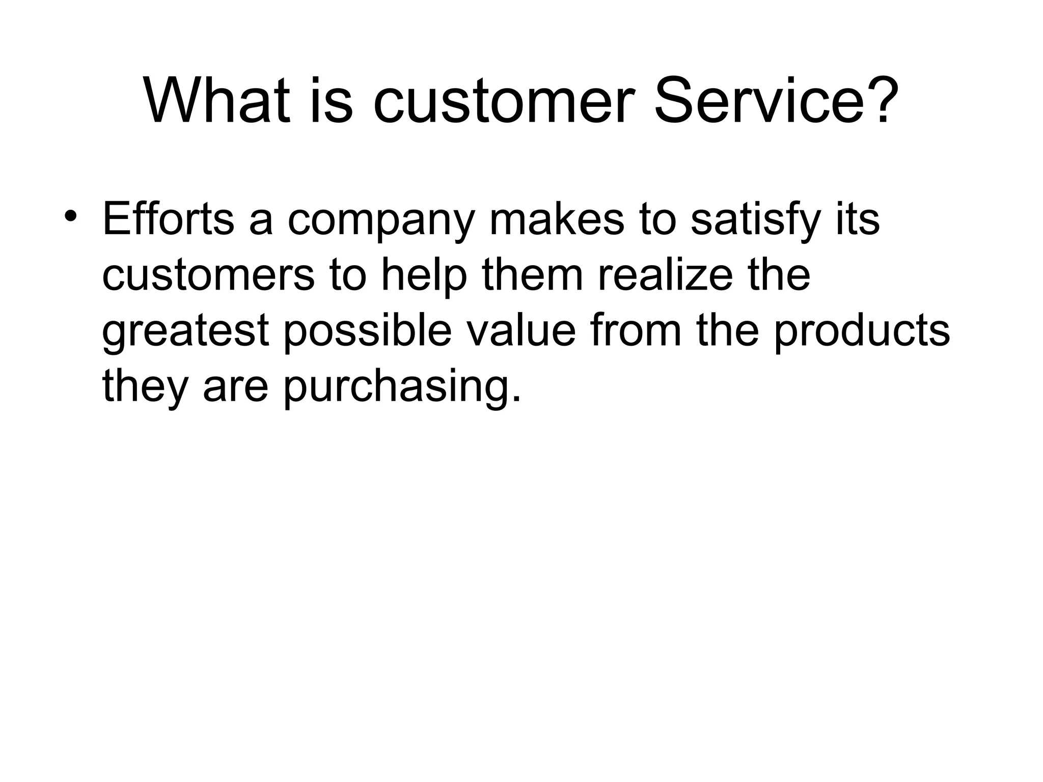 What is customer Service? Efforts a company makes to satisfy its customers to help them realize the greatest possible value from the products they are purchasing. 
