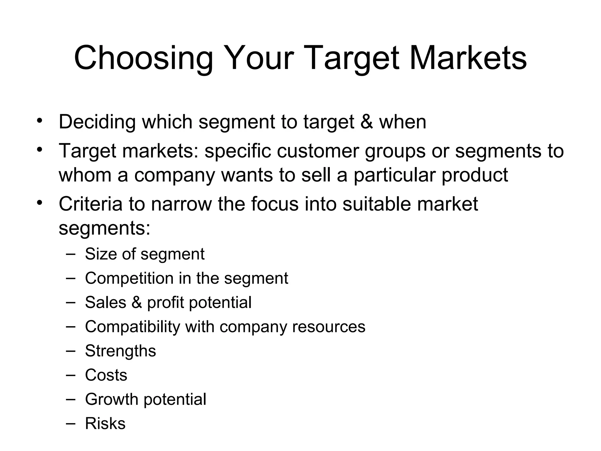 Choosing Your Target Markets Deciding which segment to target & when Target markets: specific customer groups or segments to whom a company wants to sell a particular product Criteria to narrow the focus into suitable market segments: Size of segment Competition in the segment Sales & profit potential Compatibility with company resources Strengths Costs Growth potential Risks 