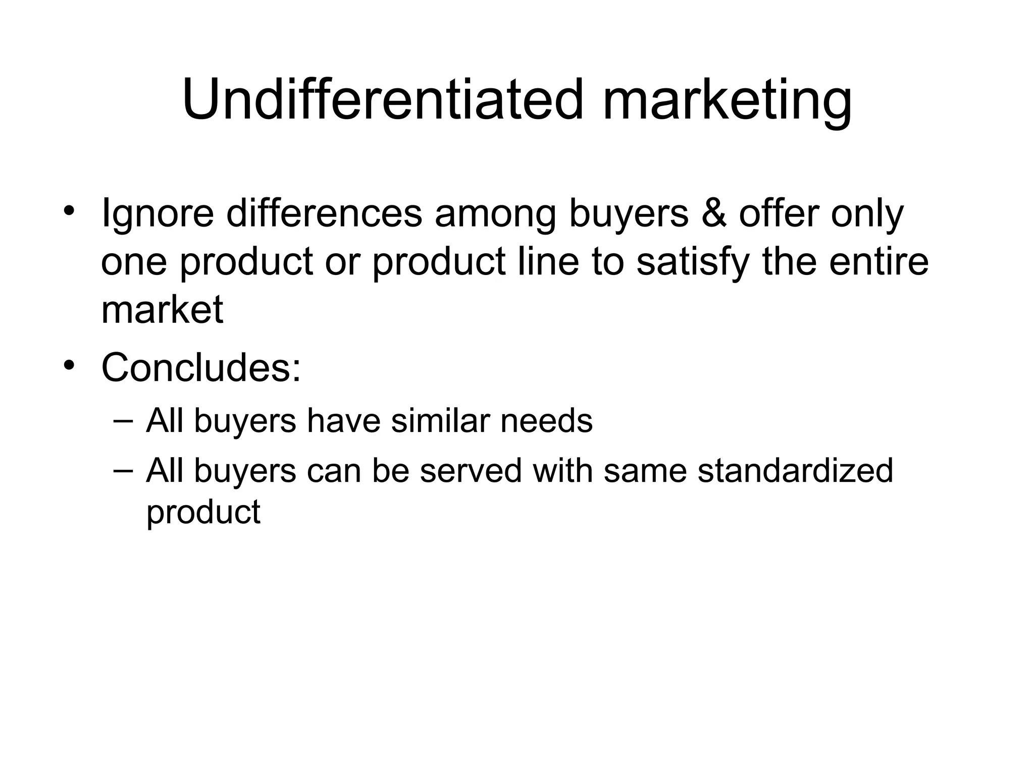 Undifferentiated marketing Ignore differences among buyers & offer only one product or product line to satisfy the entire market Concludes: All buyers have similar needs All buyers can be served with same standardized product 