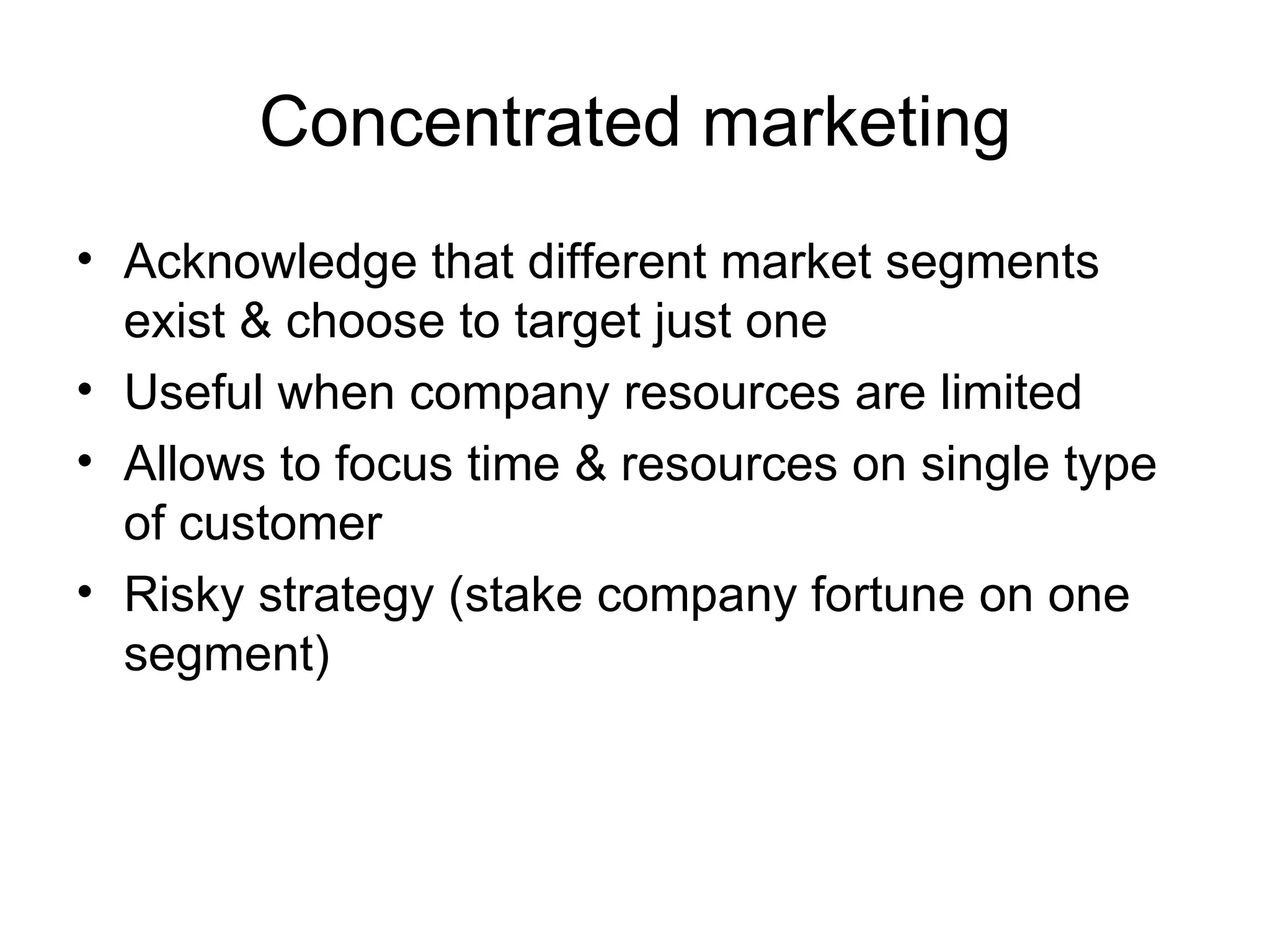 Concentrated marketing Acknowledge that different market segments exist & choose to target just one Useful when company resources are limited Allows to focus time & resources on single type of customer Risky strategy (stake company fortune on one segment) 