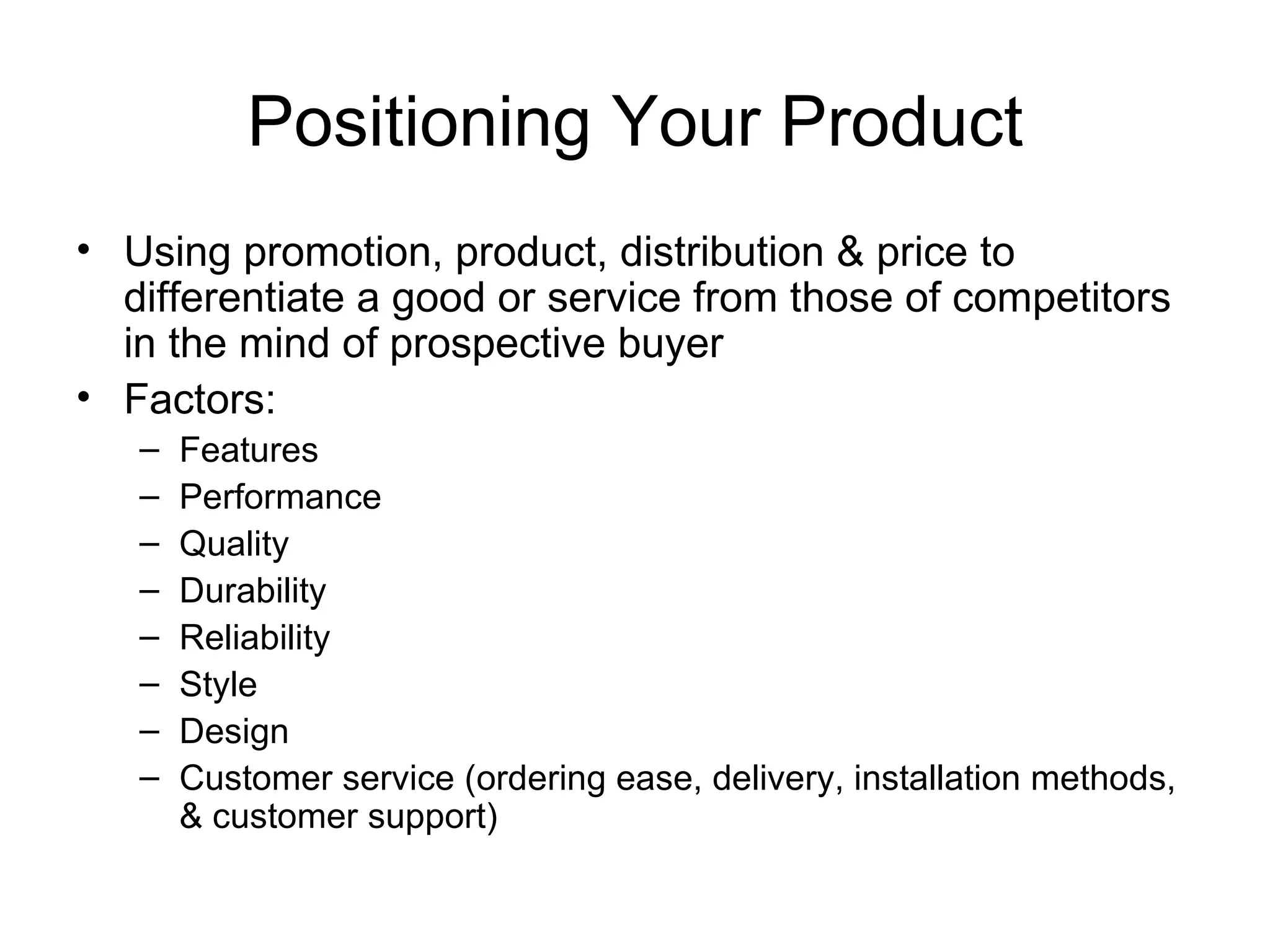 Positioning Your Product Using promotion, product, distribution & price to differentiate a good or service from those of competitors in the mind of prospective buyer Factors: Features Performance Quality Durability Reliability Style Design Customer service (ordering ease, delivery, installation methods, & customer support) 