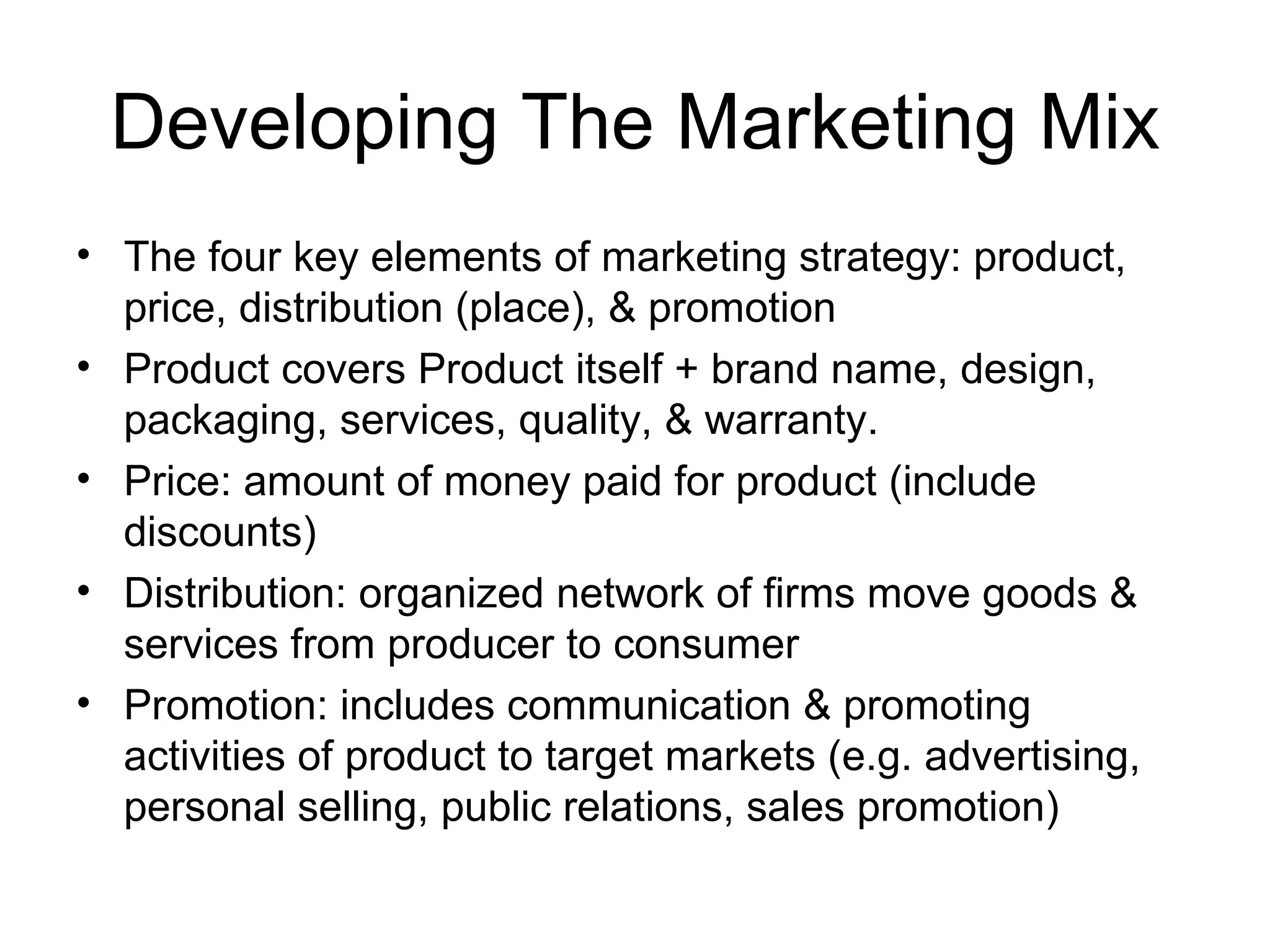 Developing The Marketing Mix The four key elements of marketing strategy: product, price, distribution (place), & promotion Product covers Product itself + brand name, design, packaging, services, quality, & warranty. Price: amount of money paid for product (include discounts) Distribution: organized network of firms move goods & services from producer to consumer Promotion: includes communication & promoting activities of product to target markets (e.g. advertising, personal selling, public relations, sales promotion) 