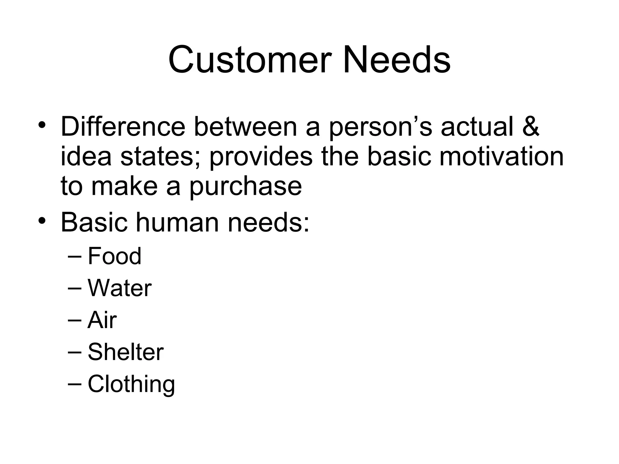 Customer Needs Difference between a person’s actual & idea states; provides the basic motivation to make a purchase Basic human needs: Food Water Air Shelter Clothing 