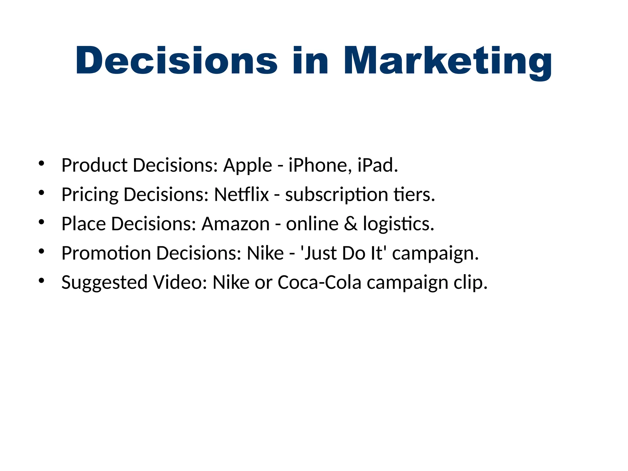 Decisions in Marketing
• Product Decisions: Apple - iPhone, iPad.
• Pricing Decisions: Netflix - subscription tiers.
• Place Decisions: Amazon - online & logistics.
• Promotion Decisions: Nike - 'Just Do It' campaign.
• Suggested Video: Nike or Coca-Cola campaign clip.
 