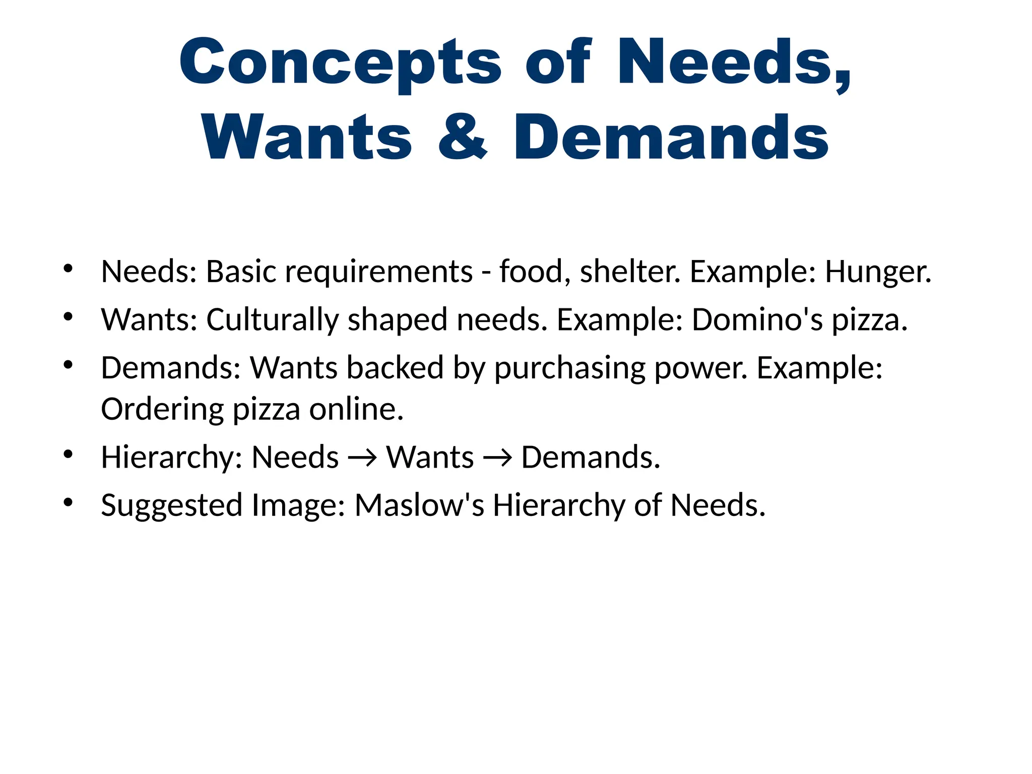Concepts of Needs,
Wants & Demands
• Needs: Basic requirements - food, shelter. Example: Hunger.
• Wants: Culturally shaped needs. Example: Domino's pizza.
• Demands: Wants backed by purchasing power. Example:
Ordering pizza online.
• Hierarchy: Needs → Wants → Demands.
• Suggested Image: Maslow's Hierarchy of Needs.
 