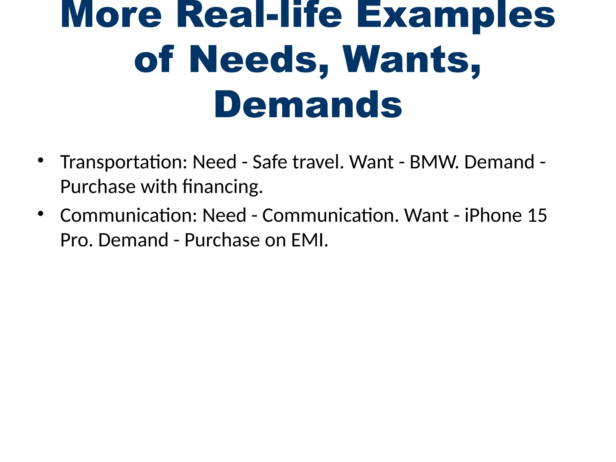 More Real-life Examples
of Needs, Wants,
Demands
• Transportation: Need - Safe travel. Want - BMW. Demand -
Purchase with financing.
• Communication: Need - Communication. Want - iPhone 15
Pro. Demand - Purchase on EMI.
 