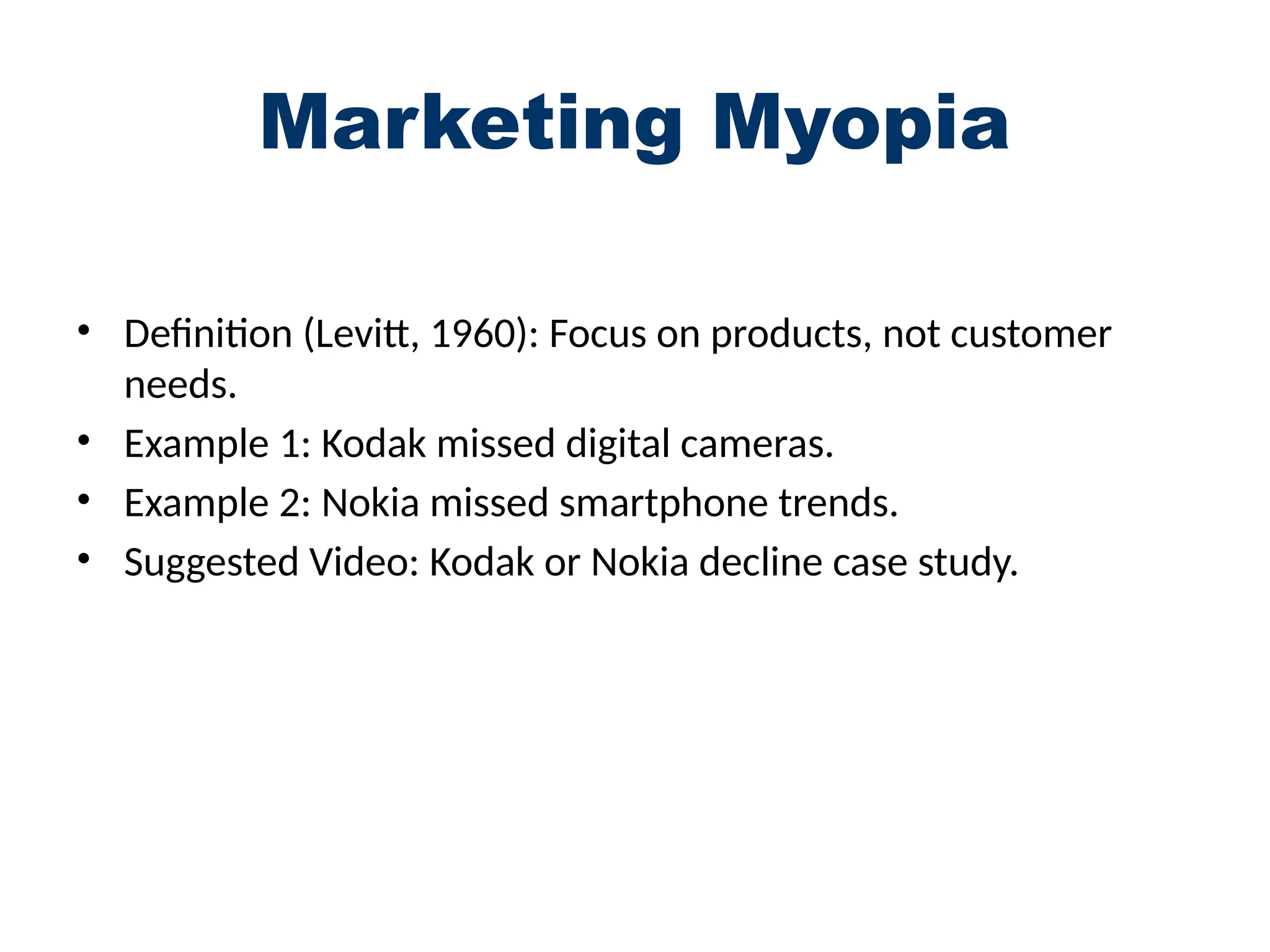 Marketing Myopia
• Definition (Levitt, 1960): Focus on products, not customer
needs.
• Example 1: Kodak missed digital cameras.
• Example 2: Nokia missed smartphone trends.
• Suggested Video: Kodak or Nokia decline case study.
 
