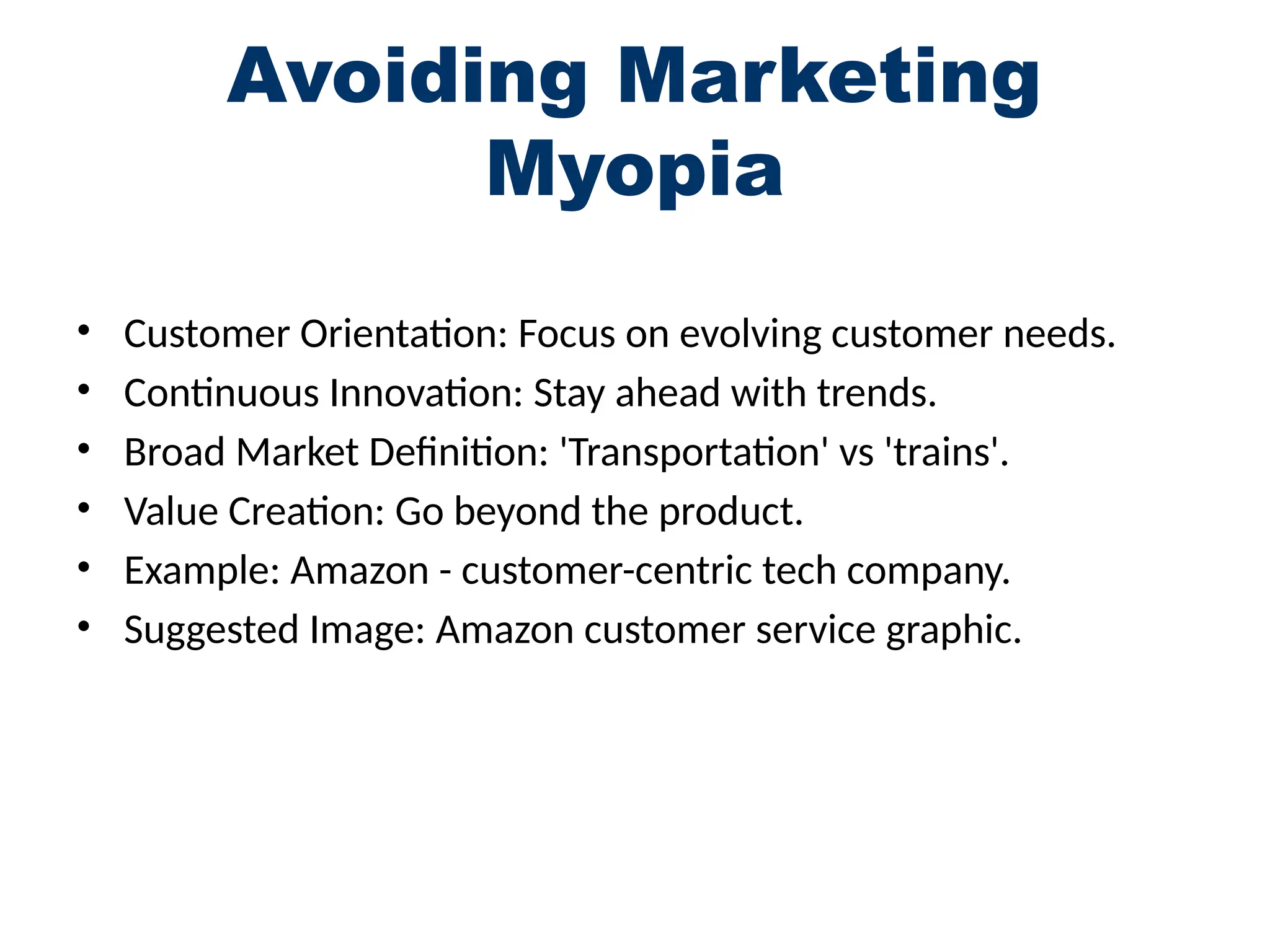 Avoiding Marketing
Myopia
• Customer Orientation: Focus on evolving customer needs.
• Continuous Innovation: Stay ahead with trends.
• Broad Market Definition: 'Transportation' vs 'trains'.
• Value Creation: Go beyond the product.
• Example: Amazon - customer-centric tech company.
• Suggested Image: Amazon customer service graphic.
 