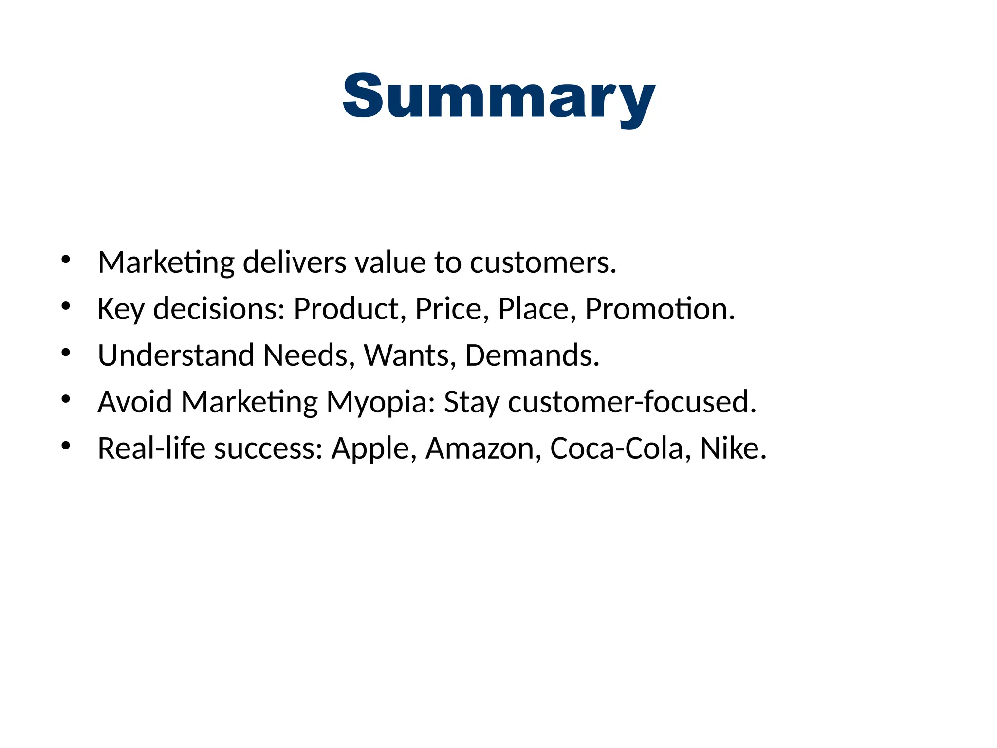 Summary
• Marketing delivers value to customers.
• Key decisions: Product, Price, Place, Promotion.
• Understand Needs, Wants, Demands.
• Avoid Marketing Myopia: Stay customer-focused.
• Real-life success: Apple, Amazon, Coca-Cola, Nike.
 