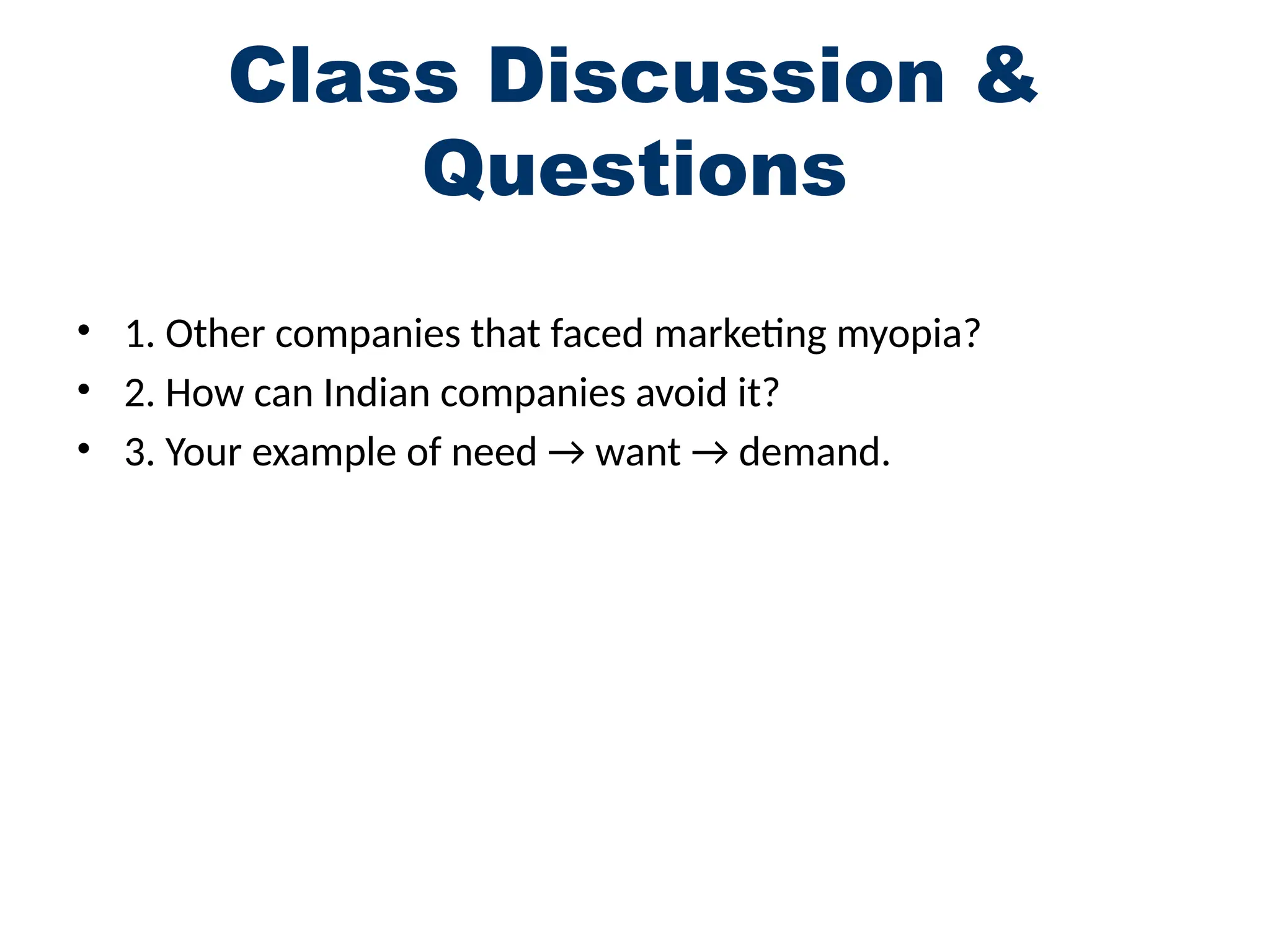 Class Discussion &
Questions
• 1. Other companies that faced marketing myopia?
• 2. How can Indian companies avoid it?
• 3. Your example of need → want → demand.
 