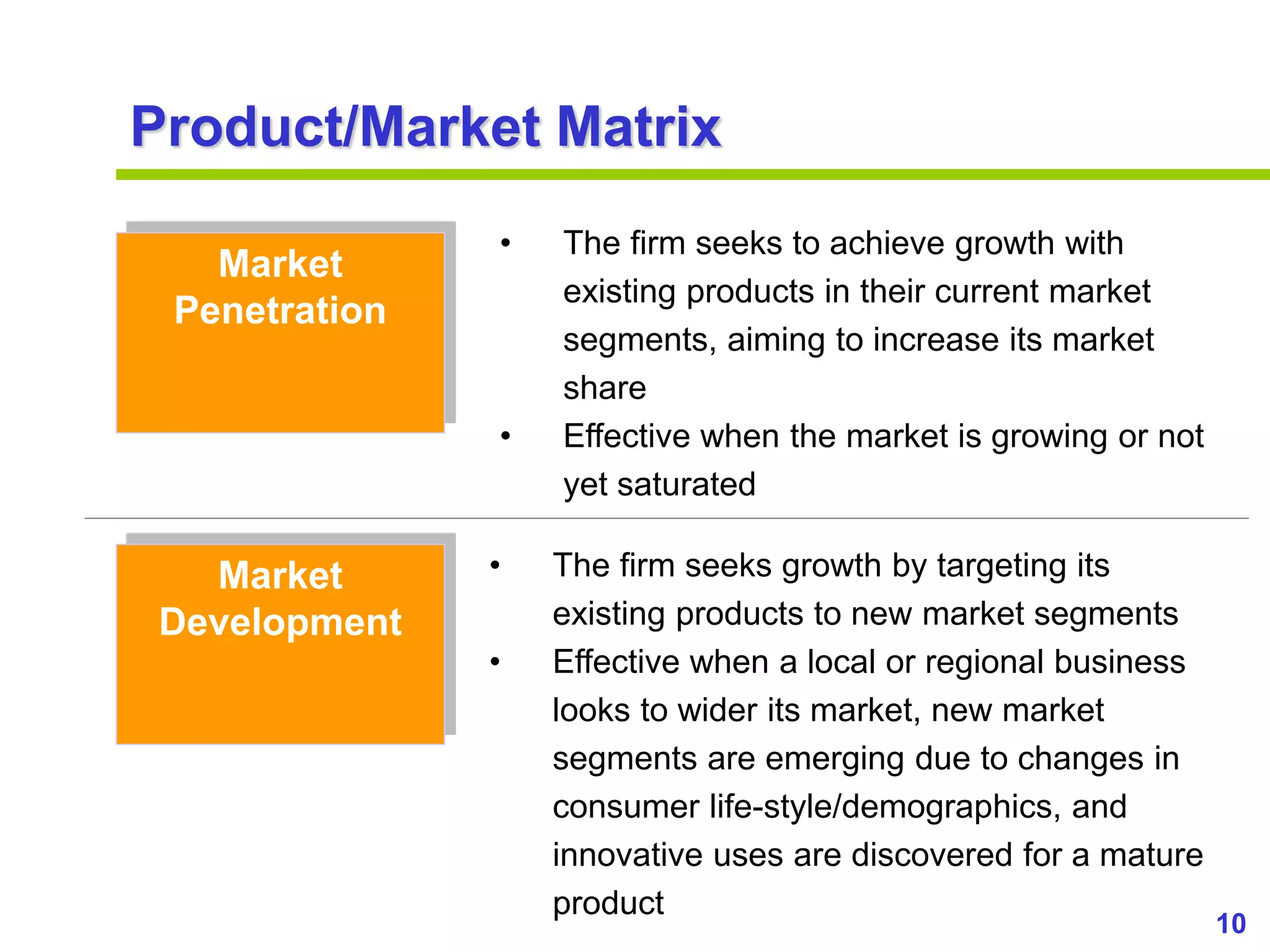 10
www.studyMarketing.org
Product/Market Matrix
Market
Penetration
Market
Development
• The firm seeks to achieve growth with
existing products in their current market
segments, aiming to increase its market
share
• Effective when the market is growing or not
yet saturated
• The firm seeks growth by targeting its
existing products to new market segments
• Effective when a local or regional business
looks to wider its market, new market
segments are emerging due to changes in
consumer life-style/demographics, and
innovative uses are discovered for a mature
product
 