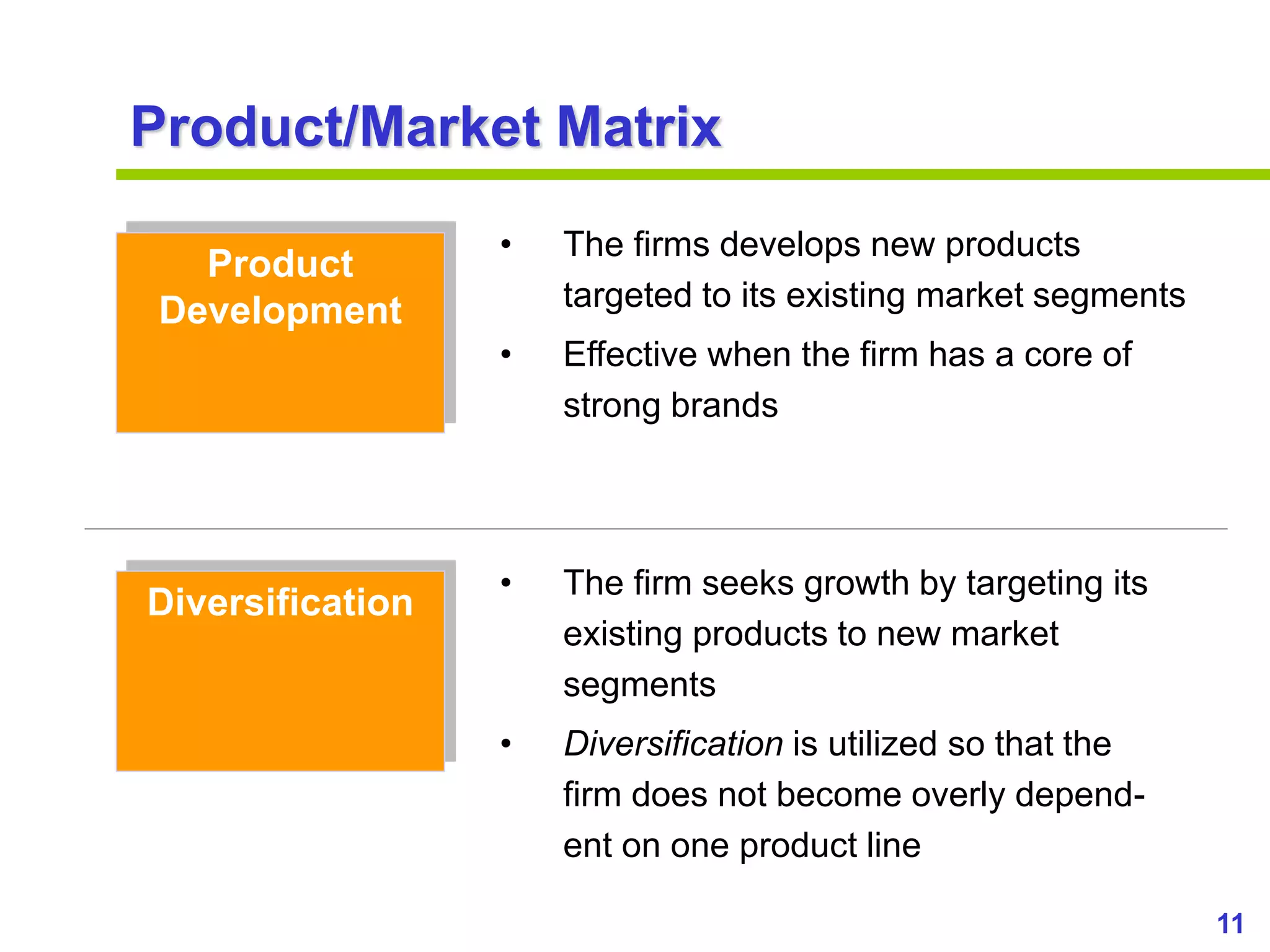 11
www.studyMarketing.org
Product/Market Matrix
Product
Development
Diversification
• The firms develops new products
targeted to its existing market segments
• Effective when the firm has a core of
strong brands
• The firm seeks growth by targeting its
existing products to new market
segments
• Diversification is utilized so that the
firm does not become overly depend-
ent on one product line
 