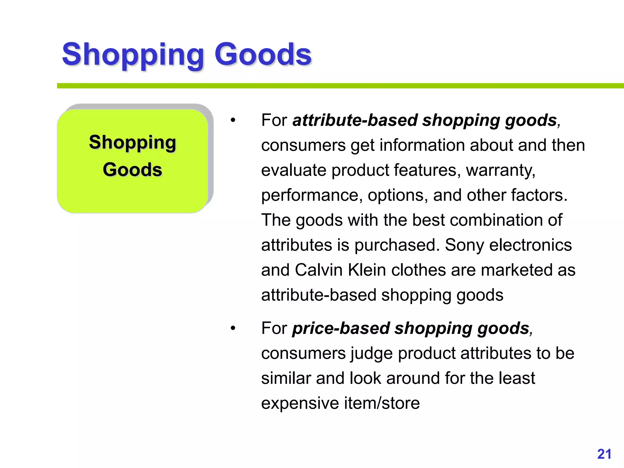 21
www.studyMarketing.org
Shopping Goods
Shopping
Goods
• For attribute-based shopping goods,
consumers get information about and then
evaluate product features, warranty,
performance, options, and other factors.
The goods with the best combination of
attributes is purchased. Sony electronics
and Calvin Klein clothes are marketed as
attribute-based shopping goods
• For price-based shopping goods,
consumers judge product attributes to be
similar and look around for the least
expensive item/store
 