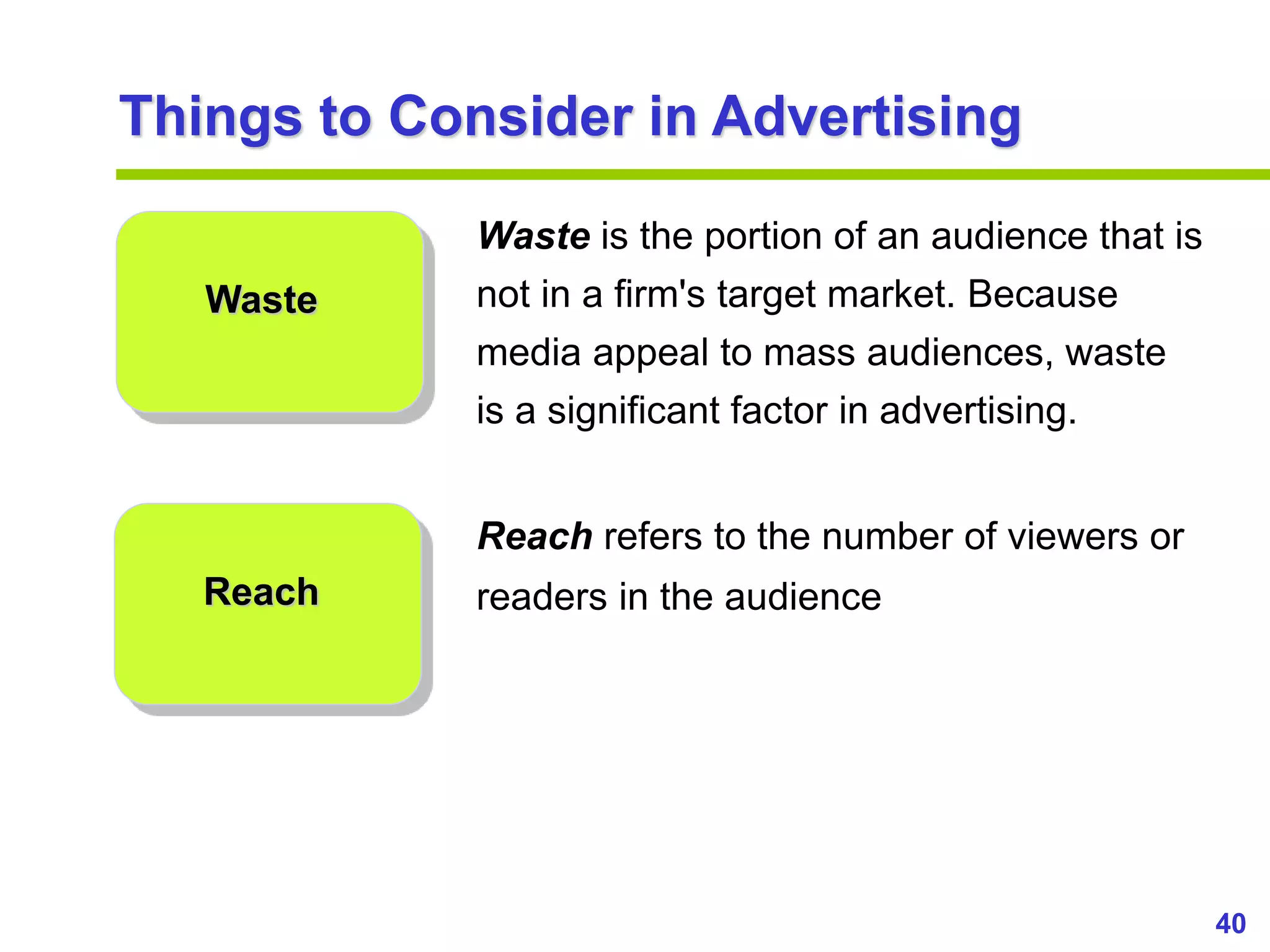 40
www.studyMarketing.org
Things to Consider in Advertising
Waste
Reach
Waste is the portion of an audience that is
not in a firm's target market. Because
media appeal to mass audiences, waste
is a significant factor in advertising.
Reach refers to the number of viewers or
readers in the audience
 
