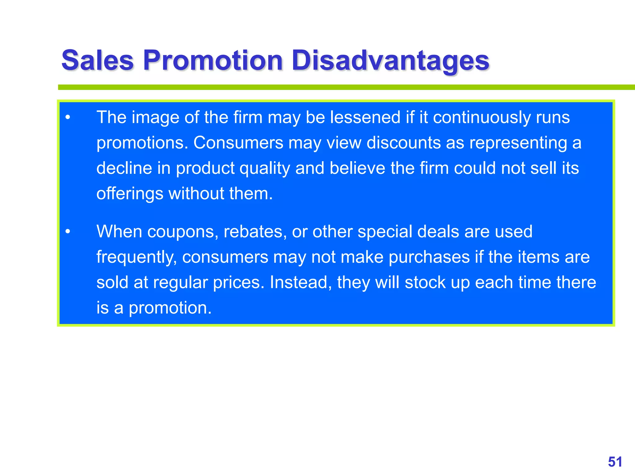 51
www.studyMarketing.org
Sales Promotion Disadvantages
• The image of the firm may be lessened if it continuously runs
promotions. Consumers may view discounts as representing a
decline in product quality and believe the firm could not sell its
offerings without them.
• When coupons, rebates, or other special deals are used
frequently, consumers may not make purchases if the items are
sold at regular prices. Instead, they will stock up each time there
is a promotion.
 