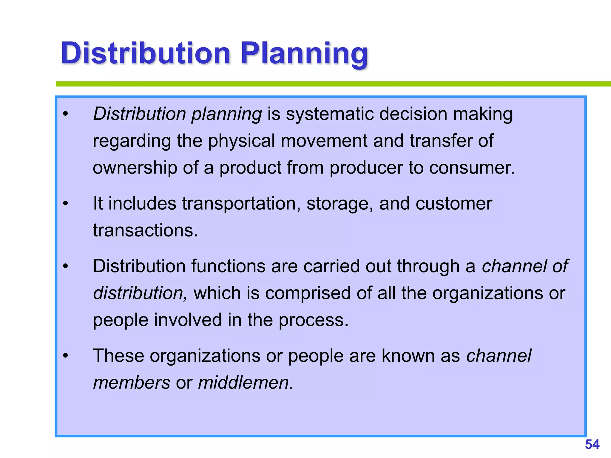 54
www.studyMarketing.org
Distribution Planning
• Distribution planning is systematic decision making
regarding the physical movement and transfer of
ownership of a product from producer to consumer.
• It includes transportation, storage, and customer
transactions.
• Distribution functions are carried out through a channel of
distribution, which is comprised of all the organizations or
people involved in the process.
• These organizations or people are known as channel
members or middlemen.
 