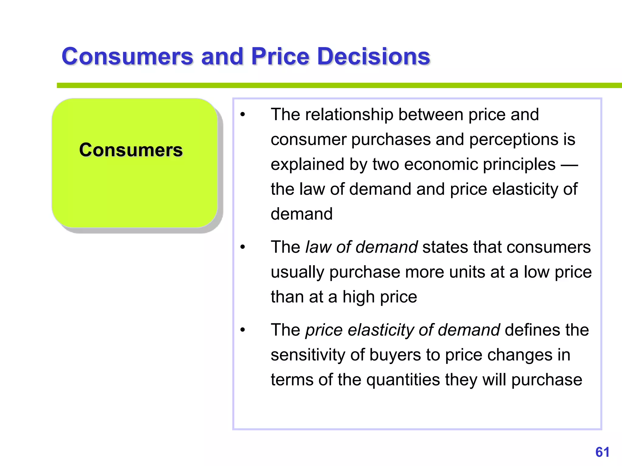 61
www.studyMarketing.org
Consumers and Price Decisions
Consumers
• The relationship between price and
consumer purchases and perceptions is
explained by two economic principles —
the law of demand and price elasticity of
demand
• The law of demand states that consumers
usually purchase more units at a low price
than at a high price
• The price elasticity of demand defines the
sensitivity of buyers to price changes in
terms of the quantities they will purchase
 