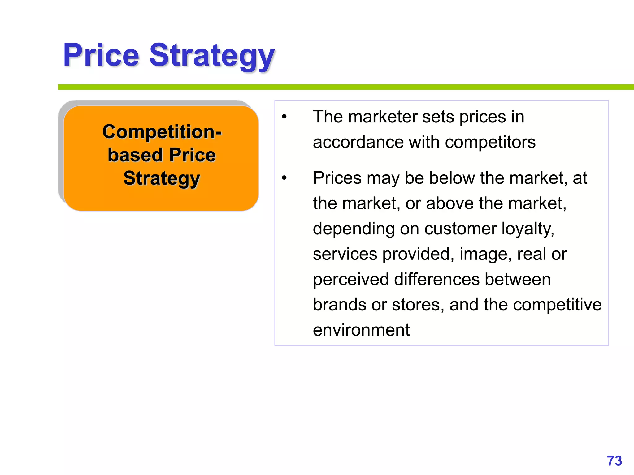 73
www.studyMarketing.org
Price Strategy
Competition-
based Price
Strategy
• The marketer sets prices in
accordance with competitors
• Prices may be below the market, at
the market, or above the market,
depending on customer loyalty,
services provided, image, real or
perceived differences between
brands or stores, and the competitive
environment
 