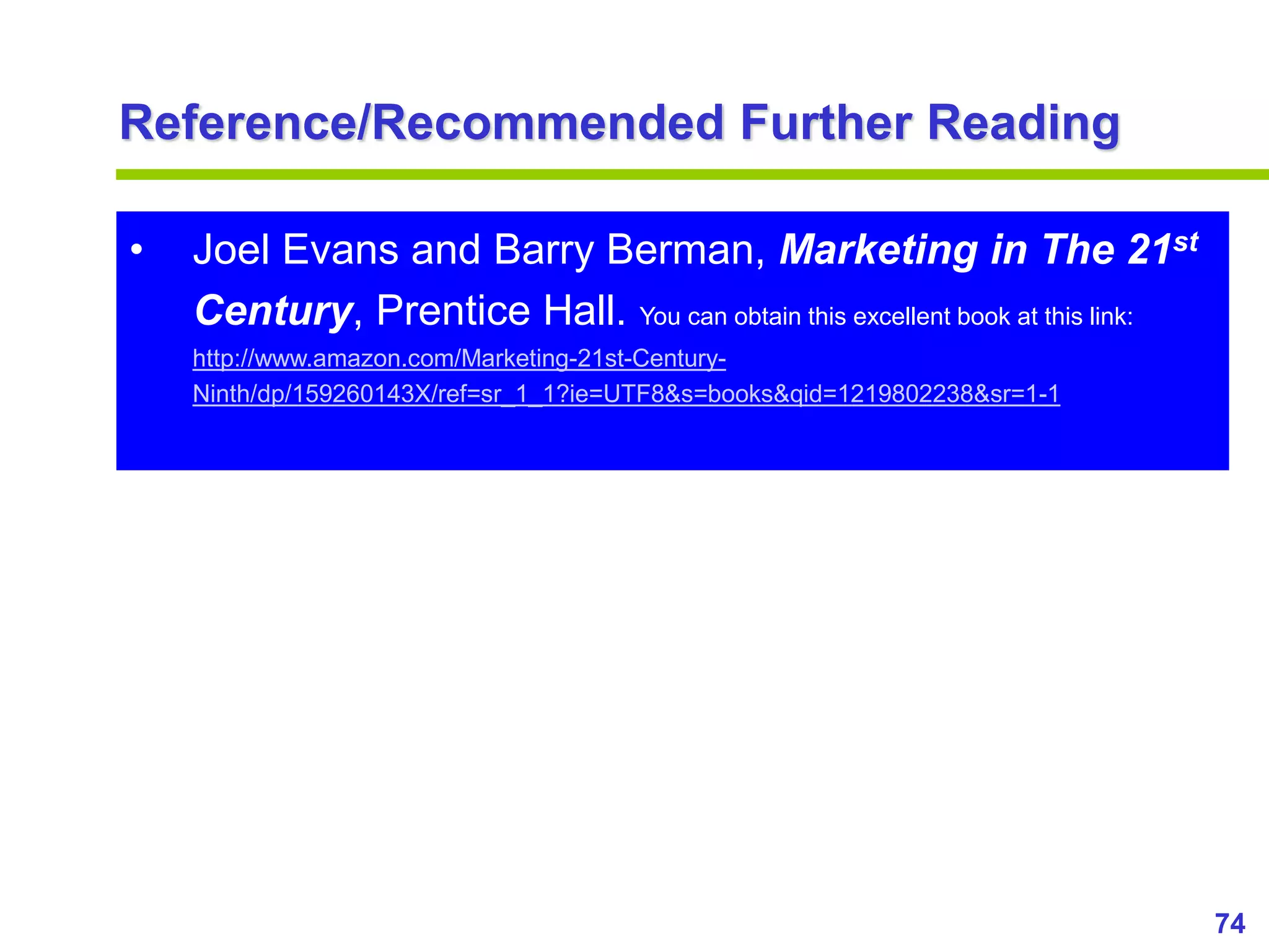 74
www.studyMarketing.org
Reference/Recommended Further Reading
• Joel Evans and Barry Berman, Marketing in The 21st
Century, Prentice Hall. You can obtain this excellent book at this link:
http://www.amazon.com/Marketing-21st-Century-
Ninth/dp/159260143X/ref=sr_1_1?ie=UTF8&s=books&qid=1219802238&sr=1-1
 