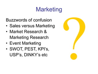 Marketing
Buzzwords of confusion
• Sales versus Marketing
• Market Research &
Marketing Research
• Event Marketing
• SWOT, PEST, KPI’s,
USP’s, DINKY’s etc
 