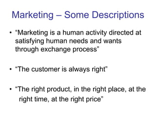 Marketing – Some Descriptions
• “Marketing is a human activity directed at
satisfying human needs and wants
through exchange process”
• “The customer is always right”
• “The right product, in the right place, at the
right time, at the right price”
 