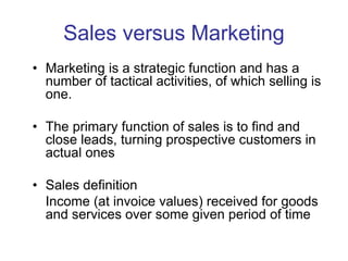 Sales versus Marketing
• Marketing is a strategic function and has a
number of tactical activities, of which selling is
one.
• The primary function of sales is to find and
close leads, turning prospective customers in
actual ones
• Sales definition
Income (at invoice values) received for goods
and services over some given period of time
 
