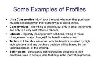 Some Examples of Profiles
• Ultra Conservative - don't rock the boat, whatever they purchase
must be consistent with their current way of doing things.
• Conservatives - are willing to change, but only in small increments
and only in a very cost effective manner.
• Liberals - regularly looking for new solutions, willing to make
change (even major change) if the benefit can be shown.
• Technical Liberals - enamored with the benefits provided by high
tech solutions and any purchase decision will be biased by the
technical content of the offering.
• Self Helpers - consistently defines/designs solutions to their
problems, likes to acquire tools that help in the innovation process.
 