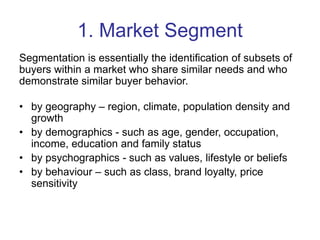 1. Market Segment
Segmentation is essentially the identification of subsets of
buyers within a market who share similar needs and who
demonstrate similar buyer behavior.
• by geography – region, climate, population density and
growth
• by demographics - such as age, gender, occupation,
income, education and family status
• by psychographics - such as values, lifestyle or beliefs
• by behaviour – such as class, brand loyalty, price
sensitivity
 