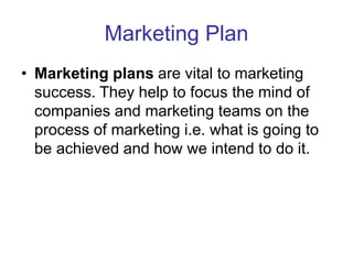Marketing Plan
• Marketing plans are vital to marketing
success. They help to focus the mind of
companies and marketing teams on the
process of marketing i.e. what is going to
be achieved and how we intend to do it.
 