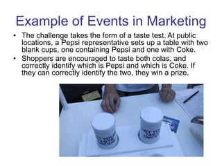 • The challenge takes the form of a taste test. At public
locations, a Pepsi representative sets up a table with two
blank cups, one containing Pepsi and one with Coke.
• Shoppers are encouraged to taste both colas, and
correctly identify which is Pepsi and which is Coke. If
they can correctly identify the two, they win a prize.
Example of Events in Marketing
 