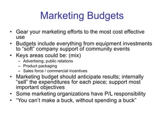 Marketing Budgets
• Gear your marketing efforts to the most cost effective
use
• Budgets include everything from equipment investments
to “soft” company support of community events
• Keys areas could be: (mix)
– Advertising; public relations
– Product packaging
– Sales force / commercial incentives
• Marketing budget should anticipate results; internally
“sell” the expenditures for each piece; support most
important objectives
• Some marketing organizations have P/L responsibility
• “You can’t make a buck, without spending a buck”
 