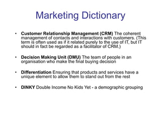Marketing Dictionary
• Customer Relationship Management (CRM) The coherent
management of contacts and interactions with customers. (This
term is often used as if it related purely to the use of IT, but IT
should in fact be regarded as a facilitator of CRM.)
• Decision Making Unit (DMU) The team of people in an
organisation who make the final buying decision
• Differentiation Ensuring that products and services have a
unique element to allow them to stand out from the rest
• DINKY Double Income No Kids Yet - a demographic grouping
 