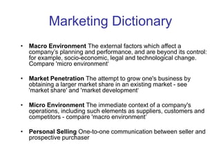 Marketing Dictionary
• Macro Environment The external factors which affect a
company’s planning and performance, and are beyond its control:
for example, socio-economic, legal and technological change.
Compare 'micro environment‘
• Market Penetration The attempt to grow one's business by
obtaining a larger market share in an existing market - see
'market share' and 'market development‘
• Micro Environment The immediate context of a company's
operations, including such elements as suppliers, customers and
competitors - compare 'macro environment‘
• Personal Selling One-to-one communication between seller and
prospective purchaser
 