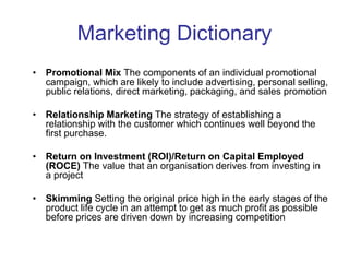 Marketing Dictionary
• Promotional Mix The components of an individual promotional
campaign, which are likely to include advertising, personal selling,
public relations, direct marketing, packaging, and sales promotion
• Relationship Marketing The strategy of establishing a
relationship with the customer which continues well beyond the
first purchase.
• Return on Investment (ROI)/Return on Capital Employed
(ROCE) The value that an organisation derives from investing in
a project
• Skimming Setting the original price high in the early stages of the
product life cycle in an attempt to get as much profit as possible
before prices are driven down by increasing competition
 
