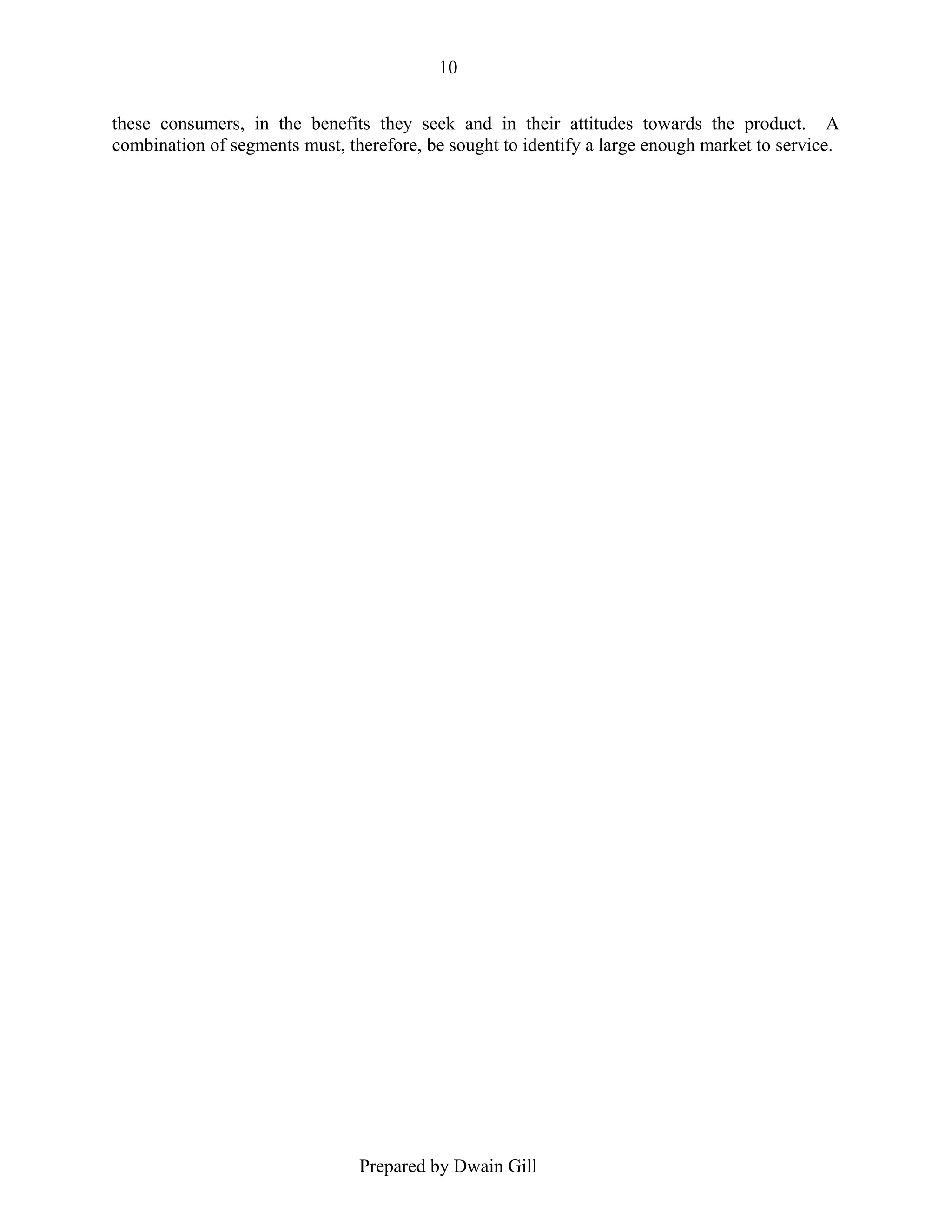 10
these consumers, in the benefits they seek and in their attitudes towards the product. A
combination of segments must, therefore, be sought to identify a large enough market to service.

Prepared by Dwain Gill

 
