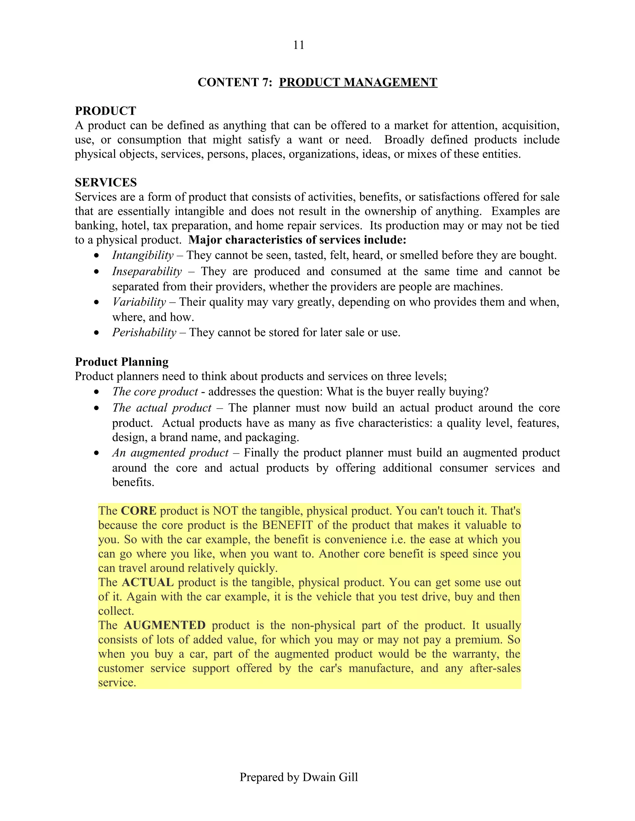 11
CONTENT 7: PRODUCT MANAGEMENT
PRODUCT
A product can be defined as anything that can be offered to a market for attention, acquisition,
use, or consumption that might satisfy a want or need. Broadly defined products include
physical objects, services, persons, places, organizations, ideas, or mixes of these entities.
SERVICES
Services are a form of product that consists of activities, benefits, or satisfactions offered for sale
that are essentially intangible and does not result in the ownership of anything. Examples are
banking, hotel, tax preparation, and home repair services. Its production may or may not be tied
to a physical product. Major characteristics of services include:
• Intangibility – They cannot be seen, tasted, felt, heard, or smelled before they are bought.
• Inseparability – They are produced and consumed at the same time and cannot be
separated from their providers, whether the providers are people are machines.
• Variability – Their quality may vary greatly, depending on who provides them and when,
where, and how.
• Perishability – They cannot be stored for later sale or use.
Product Planning
Product planners need to think about products and services on three levels;
• The core product - addresses the question: What is the buyer really buying?
• The actual product – The planner must now build an actual product around the core
product. Actual products have as many as five characteristics: a quality level, features,
design, a brand name, and packaging.
• An augmented product – Finally the product planner must build an augmented product
around the core and actual products by offering additional consumer services and
benefits.
The CORE product is NOT the tangible, physical product. You can't touch it. That's
because the core product is the BENEFIT of the product that makes it valuable to
you. So with the car example, the benefit is convenience i.e. the ease at which you
can go where you like, when you want to. Another core benefit is speed since you
can travel around relatively quickly.
The ACTUAL product is the tangible, physical product. You can get some use out
of it. Again with the car example, it is the vehicle that you test drive, buy and then
collect.
The AUGMENTED product is the non-physical part of the product. It usually
consists of lots of added value, for which you may or may not pay a premium. So
when you buy a car, part of the augmented product would be the warranty, the
customer service support offered by the car's manufacture, and any after-sales
service.

Prepared by Dwain Gill

 