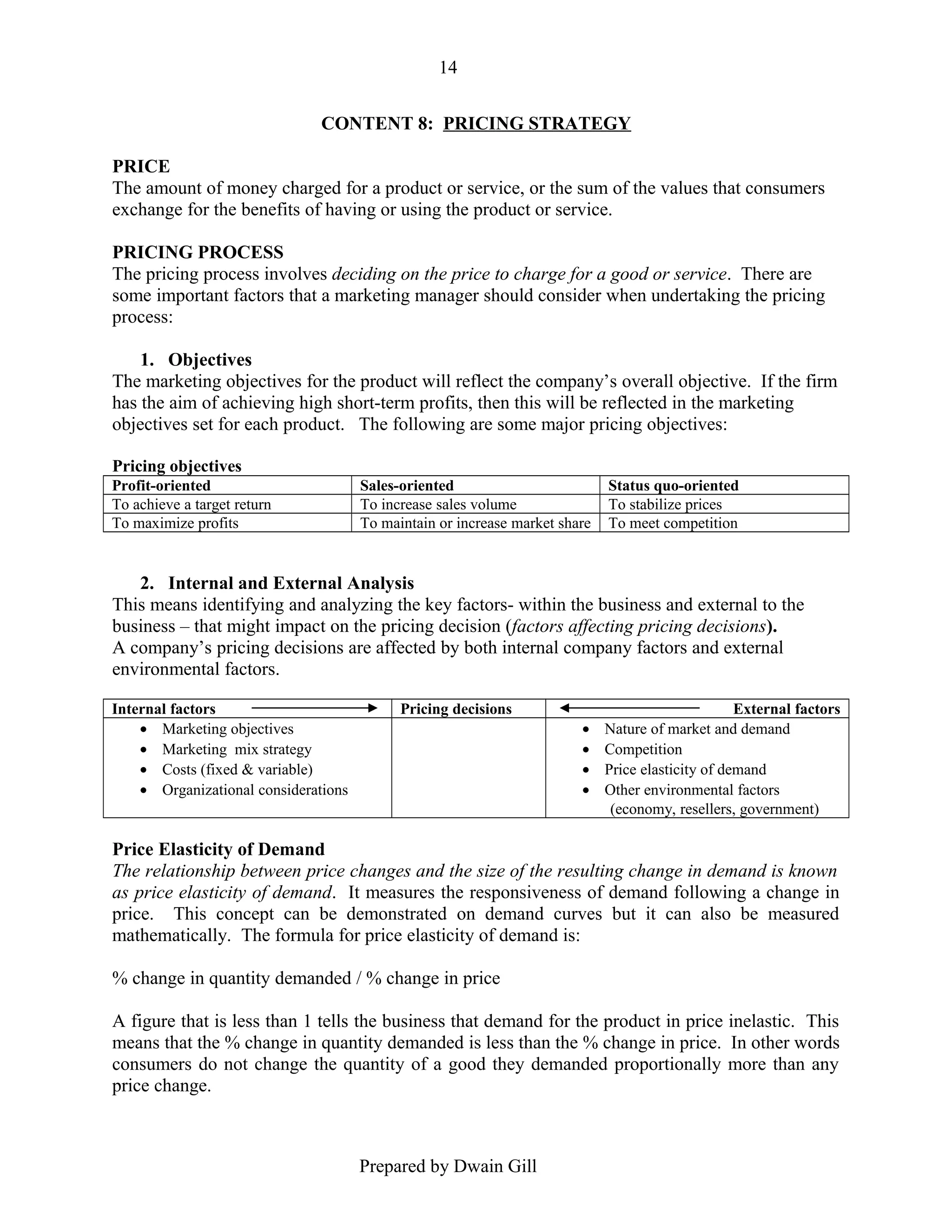 14
CONTENT 8: PRICING STRATEGY
PRICE
The amount of money charged for a product or service, or the sum of the values that consumers
exchange for the benefits of having or using the product or service.
PRICING PROCESS
The pricing process involves deciding on the price to charge for a good or service. There are
some important factors that a marketing manager should consider when undertaking the pricing
process:
1. Objectives
The marketing objectives for the product will reflect the company’s overall objective. If the firm
has the aim of achieving high short-term profits, then this will be reflected in the marketing
objectives set for each product. The following are some major pricing objectives:
Pricing objectives
Profit-oriented
To achieve a target return
To maximize profits

Sales-oriented
To increase sales volume
To maintain or increase market share

Status quo-oriented
To stabilize prices
To meet competition

2. Internal and External Analysis
This means identifying and analyzing the key factors- within the business and external to the
business – that might impact on the pricing decision (factors affecting pricing decisions).
A company’s pricing decisions are affected by both internal company factors and external
environmental factors.
Internal factors
• Marketing objectives
• Marketing mix strategy
• Costs (fixed & variable)
• Organizational considerations

Pricing decisions
•
•
•
•

External factors
Nature of market and demand
Competition
Price elasticity of demand
Other environmental factors
(economy, resellers, government)

Price Elasticity of Demand
The relationship between price changes and the size of the resulting change in demand is known
as price elasticity of demand. It measures the responsiveness of demand following a change in
price. This concept can be demonstrated on demand curves but it can also be measured
mathematically. The formula for price elasticity of demand is:
% change in quantity demanded / % change in price
A figure that is less than 1 tells the business that demand for the product in price inelastic. This
means that the % change in quantity demanded is less than the % change in price. In other words
consumers do not change the quantity of a good they demanded proportionally more than any
price change.

Prepared by Dwain Gill

 