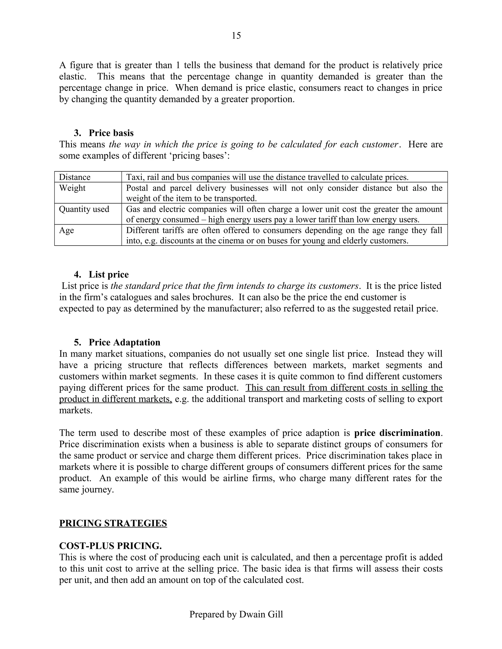 15
A figure that is greater than 1 tells the business that demand for the product is relatively price
elastic. This means that the percentage change in quantity demanded is greater than the
percentage change in price. When demand is price elastic, consumers react to changes in price
by changing the quantity demanded by a greater proportion.
3. Price basis
This means the way in which the price is going to be calculated for each customer. Here are
some examples of different ‘pricing bases’:
Distance
Weight
Quantity used
Age

Taxi, rail and bus companies will use the distance travelled to calculate prices.
Postal and parcel delivery businesses will not only consider distance but also the
weight of the item to be transported.
Gas and electric companies will often charge a lower unit cost the greater the amount
of energy consumed – high energy users pay a lower tariff than low energy users.
Different tariffs are often offered to consumers depending on the age range they fall
into, e.g. discounts at the cinema or on buses for young and elderly customers.

4. List price
List price is the standard price that the firm intends to charge its customers. It is the price listed
in the firm’s catalogues and sales brochures. It can also be the price the end customer is
expected to pay as determined by the manufacturer; also referred to as the suggested retail price.
5. Price Adaptation
In many market situations, companies do not usually set one single list price. Instead they will
have a pricing structure that reflects differences between markets, market segments and
customers within market segments. In these cases it is quite common to find different customers
paying different prices for the same product. This can result from different costs in selling the
product in different markets, e.g. the additional transport and marketing costs of selling to export
markets.
The term used to describe most of these examples of price adaption is price discrimination.
Price discrimination exists when a business is able to separate distinct groups of consumers for
the same product or service and charge them different prices. Price discrimination takes place in
markets where it is possible to charge different groups of consumers different prices for the same
product. An example of this would be airline firms, who charge many different rates for the
same journey.
PRICING STRATEGIES
COST-PLUS PRICING.
This is where the cost of producing each unit is calculated, and then a percentage profit is added
to this unit cost to arrive at the selling price. The basic idea is that firms will assess their costs
per unit, and then add an amount on top of the calculated cost.
Prepared by Dwain Gill

 
