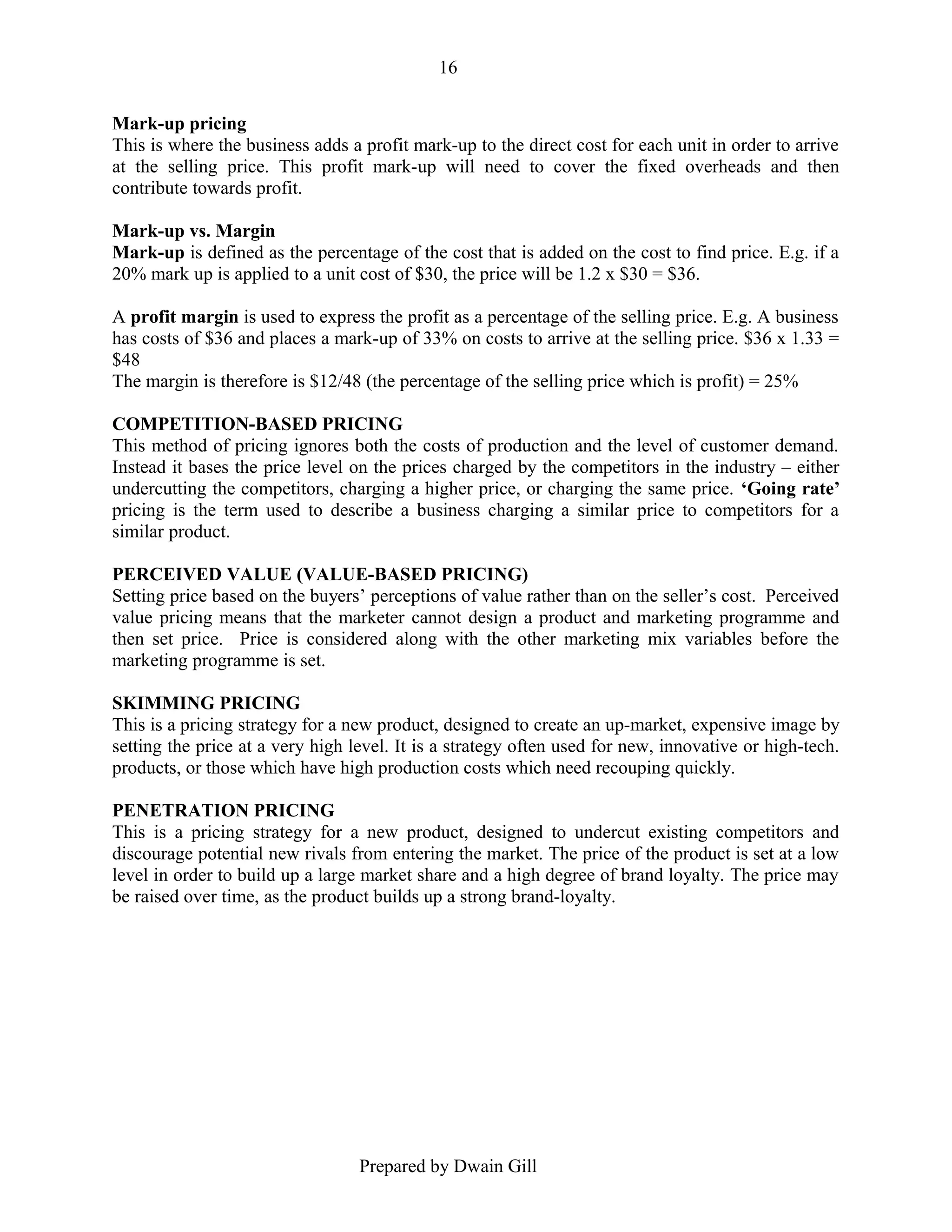16
Mark-up pricing
This is where the business adds a profit mark-up to the direct cost for each unit in order to arrive
at the selling price. This profit mark-up will need to cover the fixed overheads and then
contribute towards profit.
Mark-up vs. Margin
Mark-up is defined as the percentage of the cost that is added on the cost to find price. E.g. if a
20% mark up is applied to a unit cost of $30, the price will be 1.2 x $30 = $36.
A profit margin is used to express the profit as a percentage of the selling price. E.g. A business
has costs of $36 and places a mark-up of 33% on costs to arrive at the selling price. $36 x 1.33 =
$48
The margin is therefore is $12/48 (the percentage of the selling price which is profit) = 25%
COMPETITION-BASED PRICING
This method of pricing ignores both the costs of production and the level of customer demand.
Instead it bases the price level on the prices charged by the competitors in the industry – either
undercutting the competitors, charging a higher price, or charging the same price. ‘Going rate’
pricing is the term used to describe a business charging a similar price to competitors for a
similar product.
PERCEIVED VALUE (VALUE-BASED PRICING)
Setting price based on the buyers’ perceptions of value rather than on the seller’s cost. Perceived
value pricing means that the marketer cannot design a product and marketing programme and
then set price. Price is considered along with the other marketing mix variables before the
marketing programme is set.
SKIMMING PRICING
This is a pricing strategy for a new product, designed to create an up-market, expensive image by
setting the price at a very high level. It is a strategy often used for new, innovative or high-tech.
products, or those which have high production costs which need recouping quickly.
PENETRATION PRICING
This is a pricing strategy for a new product, designed to undercut existing competitors and
discourage potential new rivals from entering the market. The price of the product is set at a low
level in order to build up a large market share and a high degree of brand loyalty. The price may
be raised over time, as the product builds up a strong brand-loyalty.

Prepared by Dwain Gill

 