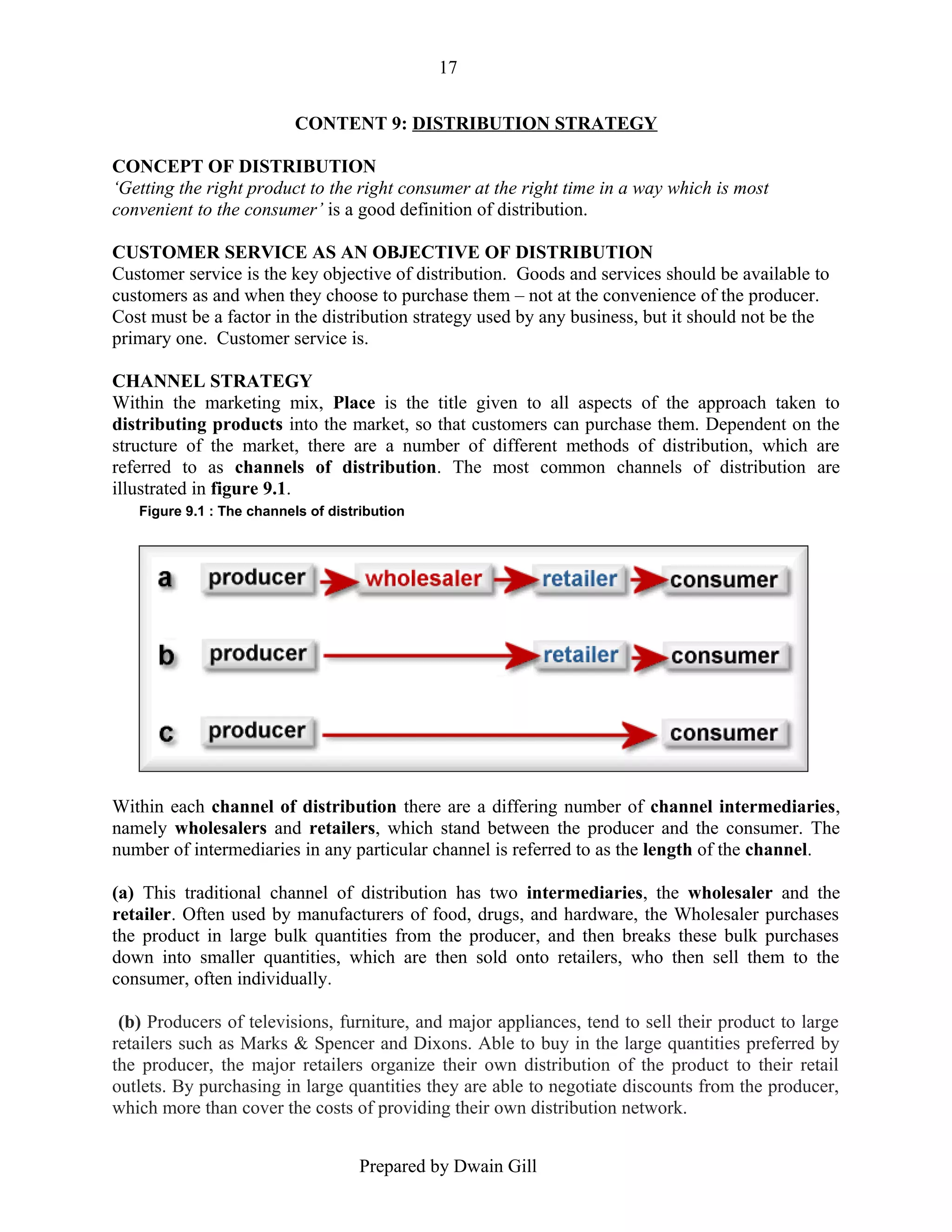 17
CONTENT 9: DISTRIBUTION STRATEGY
CONCEPT OF DISTRIBUTION
‘Getting the right product to the right consumer at the right time in a way which is most
convenient to the consumer’ is a good definition of distribution.
CUSTOMER SERVICE AS AN OBJECTIVE OF DISTRIBUTION
Customer service is the key objective of distribution. Goods and services should be available to
customers as and when they choose to purchase them – not at the convenience of the producer.
Cost must be a factor in the distribution strategy used by any business, but it should not be the
primary one. Customer service is.
CHANNEL STRATEGY
Within the marketing mix, Place is the title given to all aspects of the approach taken to
distributing products into the market, so that customers can purchase them. Dependent on the
structure of the market, there are a number of different methods of distribution, which are
referred to as channels of distribution. The most common channels of distribution are
illustrated in figure 9.1.
Figure 9.1 : The channels of distribution

Within each channel of distribution there are a differing number of channel intermediaries,
namely wholesalers and retailers, which stand between the producer and the consumer. The
number of intermediaries in any particular channel is referred to as the length of the channel.
(a) This traditional channel of distribution has two intermediaries, the wholesaler and the
retailer. Often used by manufacturers of food, drugs, and hardware, the Wholesaler purchases
the product in large bulk quantities from the producer, and then breaks these bulk purchases
down into smaller quantities, which are then sold onto retailers, who then sell them to the
consumer, often individually.
(b) Producers of televisions, furniture, and major appliances, tend to sell their product to large
retailers such as Marks & Spencer and Dixons. Able to buy in the large quantities preferred by
the producer, the major retailers organize their own distribution of the product to their retail
outlets. By purchasing in large quantities they are able to negotiate discounts from the producer,
which more than cover the costs of providing their own distribution network.
Prepared by Dwain Gill

 