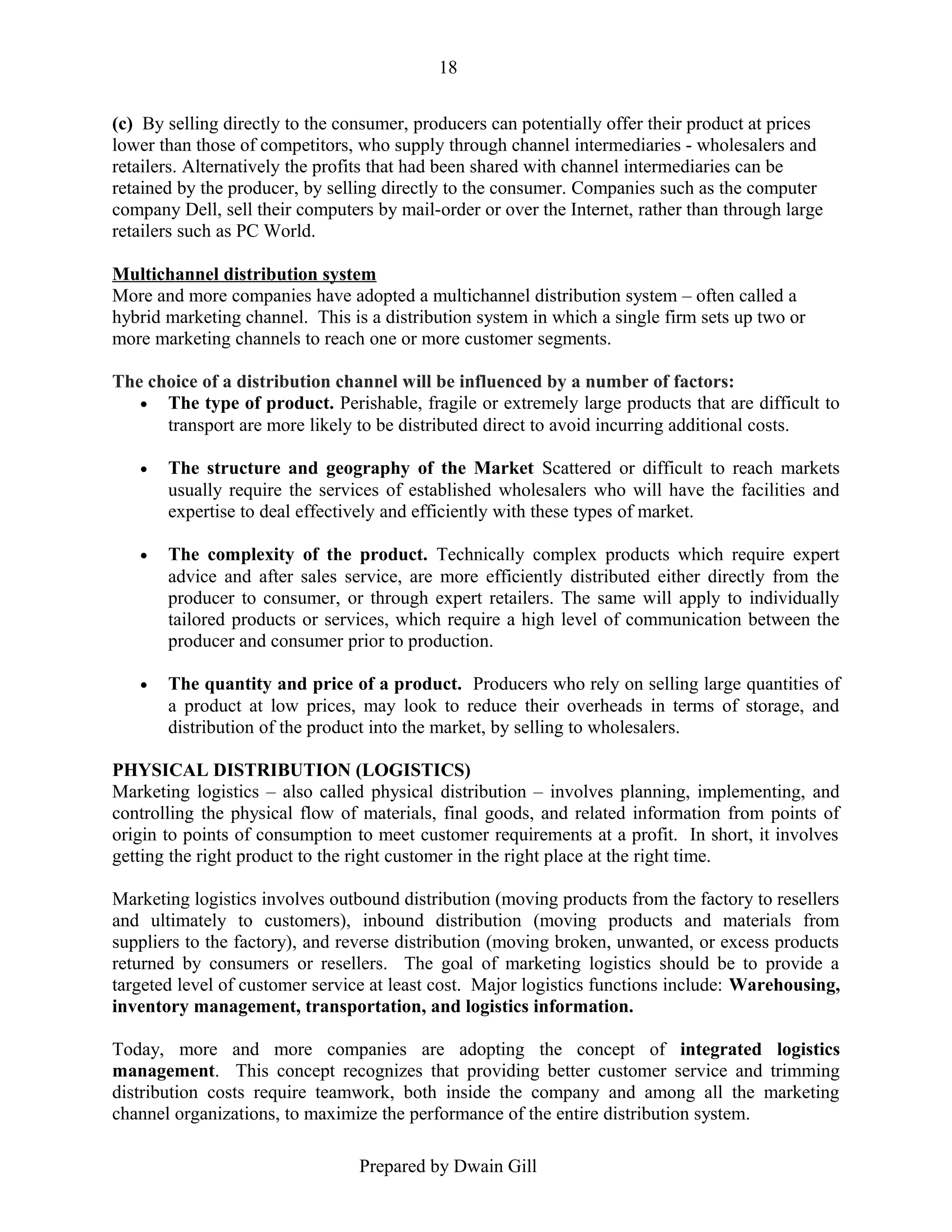 18
(c) By selling directly to the consumer, producers can potentially offer their product at prices
lower than those of competitors, who supply through channel intermediaries - wholesalers and
retailers. Alternatively the profits that had been shared with channel intermediaries can be
retained by the producer, by selling directly to the consumer. Companies such as the computer
company Dell, sell their computers by mail-order or over the Internet, rather than through large
retailers such as PC World.
Multichannel distribution system
More and more companies have adopted a multichannel distribution system – often called a
hybrid marketing channel. This is a distribution system in which a single firm sets up two or
more marketing channels to reach one or more customer segments.
The choice of a distribution channel will be influenced by a number of factors:
• The type of product. Perishable, fragile or extremely large products that are difficult to
transport are more likely to be distributed direct to avoid incurring additional costs.
•

The structure and geography of the Market Scattered or difficult to reach markets
usually require the services of established wholesalers who will have the facilities and
expertise to deal effectively and efficiently with these types of market.

•

The complexity of the product. Technically complex products which require expert
advice and after sales service, are more efficiently distributed either directly from the
producer to consumer, or through expert retailers. The same will apply to individually
tailored products or services, which require a high level of communication between the
producer and consumer prior to production.

•

The quantity and price of a product. Producers who rely on selling large quantities of
a product at low prices, may look to reduce their overheads in terms of storage, and
distribution of the product into the market, by selling to wholesalers.

PHYSICAL DISTRIBUTION (LOGISTICS)
Marketing logistics – also called physical distribution – involves planning, implementing, and
controlling the physical flow of materials, final goods, and related information from points of
origin to points of consumption to meet customer requirements at a profit. In short, it involves
getting the right product to the right customer in the right place at the right time.
Marketing logistics involves outbound distribution (moving products from the factory to resellers
and ultimately to customers), inbound distribution (moving products and materials from
suppliers to the factory), and reverse distribution (moving broken, unwanted, or excess products
returned by consumers or resellers. The goal of marketing logistics should be to provide a
targeted level of customer service at least cost. Major logistics functions include: Warehousing,
inventory management, transportation, and logistics information.
Today, more and more companies are adopting the concept of integrated logistics
management. This concept recognizes that providing better customer service and trimming
distribution costs require teamwork, both inside the company and among all the marketing
channel organizations, to maximize the performance of the entire distribution system.
Prepared by Dwain Gill

 