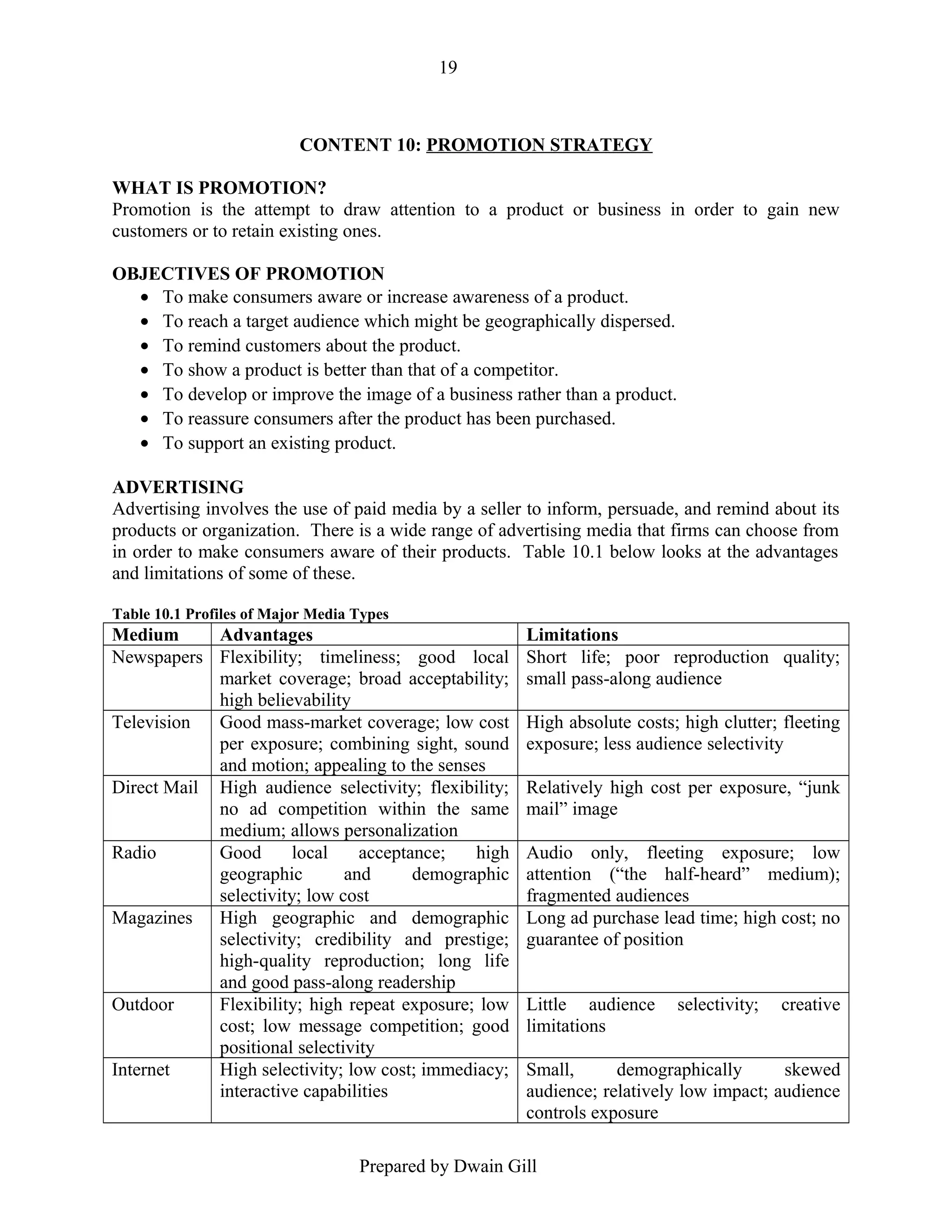 19

CONTENT 10: PROMOTION STRATEGY
WHAT IS PROMOTION?
Promotion is the attempt to draw attention to a product or business in order to gain new
customers or to retain existing ones.
OBJECTIVES OF PROMOTION
• To make consumers aware or increase awareness of a product.
• To reach a target audience which might be geographically dispersed.
• To remind customers about the product.
• To show a product is better than that of a competitor.
• To develop or improve the image of a business rather than a product.
• To reassure consumers after the product has been purchased.
• To support an existing product.
ADVERTISING
Advertising involves the use of paid media by a seller to inform, persuade, and remind about its
products or organization. There is a wide range of advertising media that firms can choose from
in order to make consumers aware of their products. Table 10.1 below looks at the advantages
and limitations of some of these.
Table 10.1 Profiles of Major Media Types

Medium
Advantages
Newspapers Flexibility; timeliness; good local
market coverage; broad acceptability;
high believability
Television
Good mass-market coverage; low cost
per exposure; combining sight, sound
and motion; appealing to the senses
Direct Mail High audience selectivity; flexibility;
no ad competition within the same
medium; allows personalization
Radio
Good
local
acceptance;
high
geographic
and
demographic
selectivity; low cost
Magazines High geographic and demographic
selectivity; credibility and prestige;
high-quality reproduction; long life
and good pass-along readership
Outdoor
Flexibility; high repeat exposure; low
cost; low message competition; good
positional selectivity
Internet
High selectivity; low cost; immediacy;
interactive capabilities

Limitations
Short life; poor reproduction quality;
small pass-along audience
High absolute costs; high clutter; fleeting
exposure; less audience selectivity
Relatively high cost per exposure, “junk
mail” image
Audio only, fleeting exposure; low
attention (“the half-heard” medium);
fragmented audiences
Long ad purchase lead time; high cost; no
guarantee of position
Little audience
limitations

selectivity;

creative

Small,
demographically
skewed
audience; relatively low impact; audience
controls exposure

Prepared by Dwain Gill

 