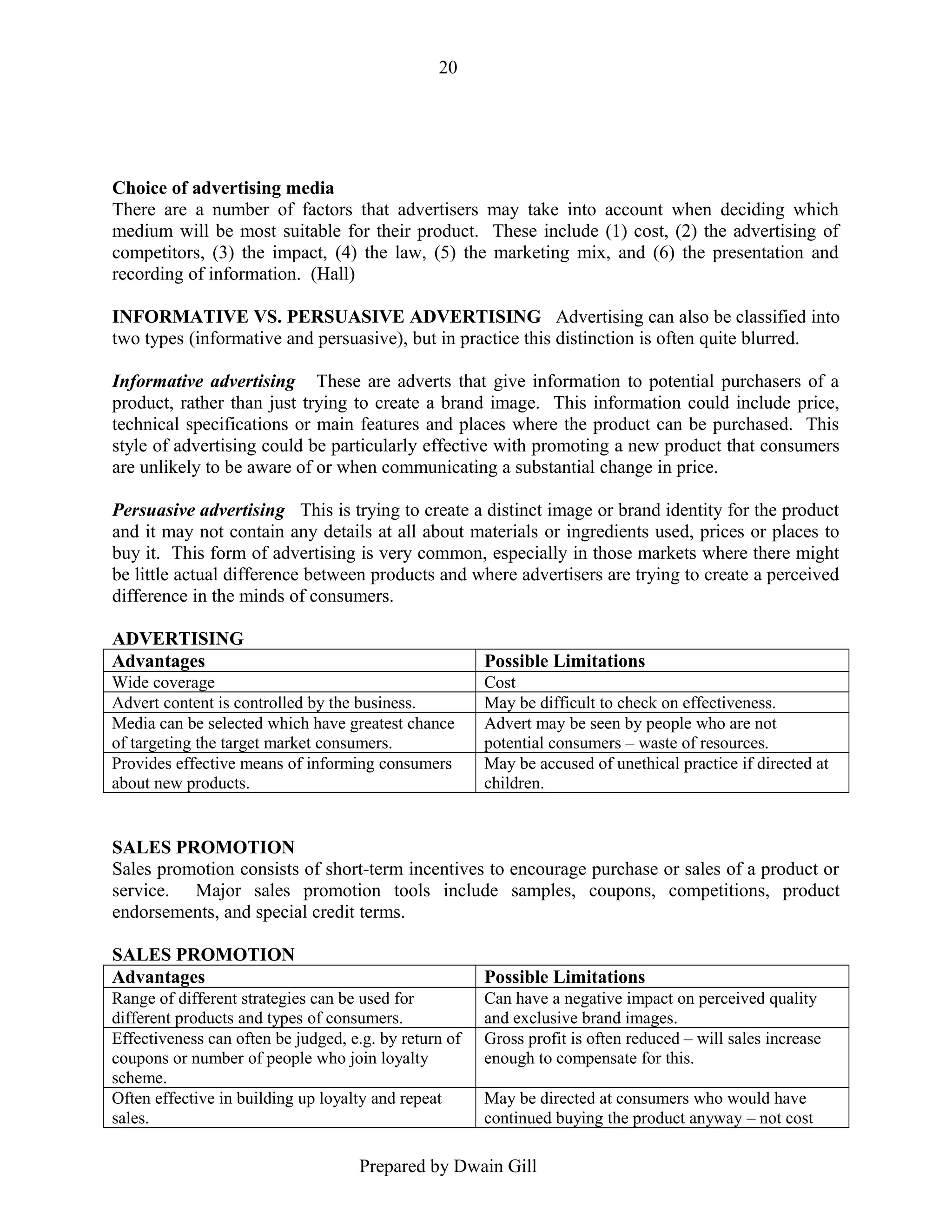 20

Choice of advertising media
There are a number of factors that advertisers may take into account when deciding which
medium will be most suitable for their product. These include (1) cost, (2) the advertising of
competitors, (3) the impact, (4) the law, (5) the marketing mix, and (6) the presentation and
recording of information. (Hall)
INFORMATIVE VS. PERSUASIVE ADVERTISING Advertising can also be classified into
two types (informative and persuasive), but in practice this distinction is often quite blurred.
Informative advertising These are adverts that give information to potential purchasers of a
product, rather than just trying to create a brand image. This information could include price,
technical specifications or main features and places where the product can be purchased. This
style of advertising could be particularly effective with promoting a new product that consumers
are unlikely to be aware of or when communicating a substantial change in price.
Persuasive advertising This is trying to create a distinct image or brand identity for the product
and it may not contain any details at all about materials or ingredients used, prices or places to
buy it. This form of advertising is very common, especially in those markets where there might
be little actual difference between products and where advertisers are trying to create a perceived
difference in the minds of consumers.
ADVERTISING
Advantages

Possible Limitations

Wide coverage
Advert content is controlled by the business.
Media can be selected which have greatest chance
of targeting the target market consumers.
Provides effective means of informing consumers
about new products.

Cost
May be difficult to check on effectiveness.
Advert may be seen by people who are not
potential consumers – waste of resources.
May be accused of unethical practice if directed at
children.

SALES PROMOTION
Sales promotion consists of short-term incentives to encourage purchase or sales of a product or
service. Major sales promotion tools include samples, coupons, competitions, product
endorsements, and special credit terms.
SALES PROMOTION
Advantages

Possible Limitations

Range of different strategies can be used for
different products and types of consumers.
Effectiveness can often be judged, e.g. by return of
coupons or number of people who join loyalty
scheme.
Often effective in building up loyalty and repeat
sales.

Can have a negative impact on perceived quality
and exclusive brand images.
Gross profit is often reduced – will sales increase
enough to compensate for this.
May be directed at consumers who would have
continued buying the product anyway – not cost

Prepared by Dwain Gill

 
