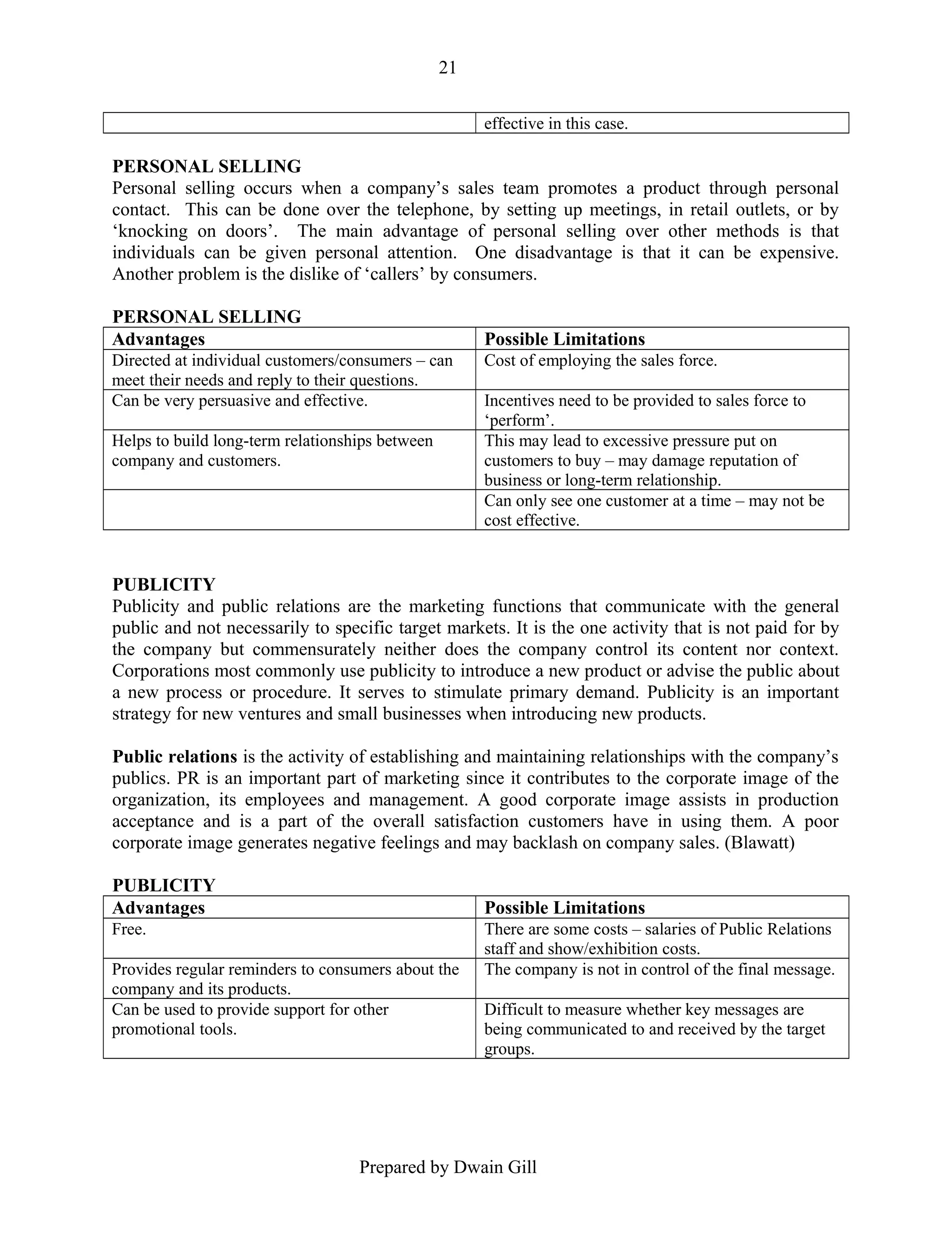 21
effective in this case.

PERSONAL SELLING
Personal selling occurs when a company’s sales team promotes a product through personal
contact. This can be done over the telephone, by setting up meetings, in retail outlets, or by
‘knocking on doors’. The main advantage of personal selling over other methods is that
individuals can be given personal attention. One disadvantage is that it can be expensive.
Another problem is the dislike of ‘callers’ by consumers.
PERSONAL SELLING
Advantages

Possible Limitations

Directed at individual customers/consumers – can
meet their needs and reply to their questions.
Can be very persuasive and effective.
Helps to build long-term relationships between
company and customers.

Cost of employing the sales force.
Incentives need to be provided to sales force to
‘perform’.
This may lead to excessive pressure put on
customers to buy – may damage reputation of
business or long-term relationship.
Can only see one customer at a time – may not be
cost effective.

PUBLICITY
Publicity and public relations are the marketing functions that communicate with the general
public and not necessarily to specific target markets. It is the one activity that is not paid for by
the company but commensurately neither does the company control its content nor context.
Corporations most commonly use publicity to introduce a new product or advise the public about
a new process or procedure. It serves to stimulate primary demand. Publicity is an important
strategy for new ventures and small businesses when introducing new products.
Public relations is the activity of establishing and maintaining relationships with the company’s
publics. PR is an important part of marketing since it contributes to the corporate image of the
organization, its employees and management. A good corporate image assists in production
acceptance and is a part of the overall satisfaction customers have in using them. A poor
corporate image generates negative feelings and may backlash on company sales. (Blawatt)
PUBLICITY
Advantages

Possible Limitations

Free.
Provides regular reminders to consumers about the
company and its products.
Can be used to provide support for other
promotional tools.

There are some costs – salaries of Public Relations
staff and show/exhibition costs.
The company is not in control of the final message.
Difficult to measure whether key messages are
being communicated to and received by the target
groups.

Prepared by Dwain Gill

 