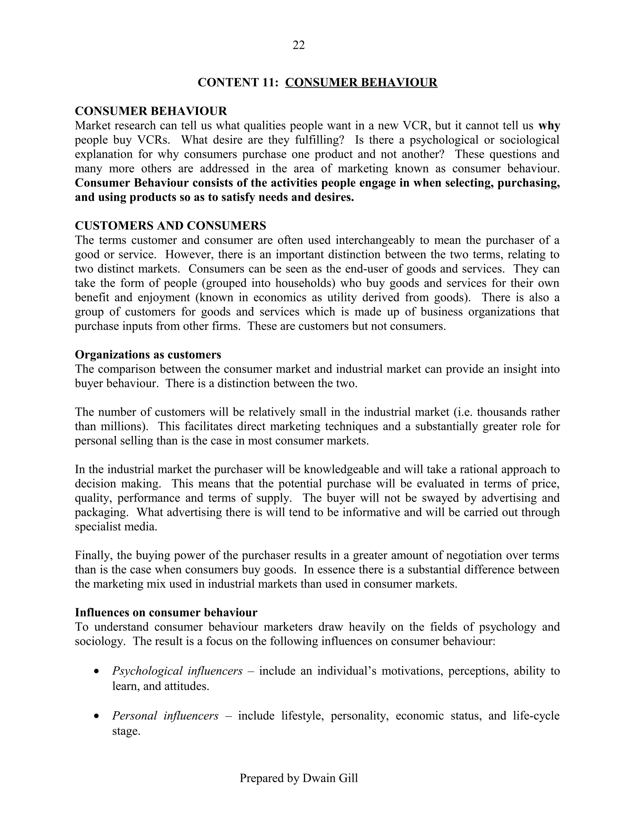 22
CONTENT 11: CONSUMER BEHAVIOUR
CONSUMER BEHAVIOUR
Market research can tell us what qualities people want in a new VCR, but it cannot tell us why
people buy VCRs. What desire are they fulfilling? Is there a psychological or sociological
explanation for why consumers purchase one product and not another? These questions and
many more others are addressed in the area of marketing known as consumer behaviour.
Consumer Behaviour consists of the activities people engage in when selecting, purchasing,
and using products so as to satisfy needs and desires.
CUSTOMERS AND CONSUMERS
The terms customer and consumer are often used interchangeably to mean the purchaser of a
good or service. However, there is an important distinction between the two terms, relating to
two distinct markets. Consumers can be seen as the end-user of goods and services. They can
take the form of people (grouped into households) who buy goods and services for their own
benefit and enjoyment (known in economics as utility derived from goods). There is also a
group of customers for goods and services which is made up of business organizations that
purchase inputs from other firms. These are customers but not consumers.
Organizations as customers
The comparison between the consumer market and industrial market can provide an insight into
buyer behaviour. There is a distinction between the two.
The number of customers will be relatively small in the industrial market (i.e. thousands rather
than millions). This facilitates direct marketing techniques and a substantially greater role for
personal selling than is the case in most consumer markets.
In the industrial market the purchaser will be knowledgeable and will take a rational approach to
decision making. This means that the potential purchase will be evaluated in terms of price,
quality, performance and terms of supply. The buyer will not be swayed by advertising and
packaging. What advertising there is will tend to be informative and will be carried out through
specialist media.
Finally, the buying power of the purchaser results in a greater amount of negotiation over terms
than is the case when consumers buy goods. In essence there is a substantial difference between
the marketing mix used in industrial markets than used in consumer markets.
Influences on consumer behaviour
To understand consumer behaviour marketers draw heavily on the fields of psychology and
sociology. The result is a focus on the following influences on consumer behaviour:
•

Psychological influencers – include an individual’s motivations, perceptions, ability to
learn, and attitudes.

•

Personal influencers – include lifestyle, personality, economic status, and life-cycle
stage.

Prepared by Dwain Gill

 
