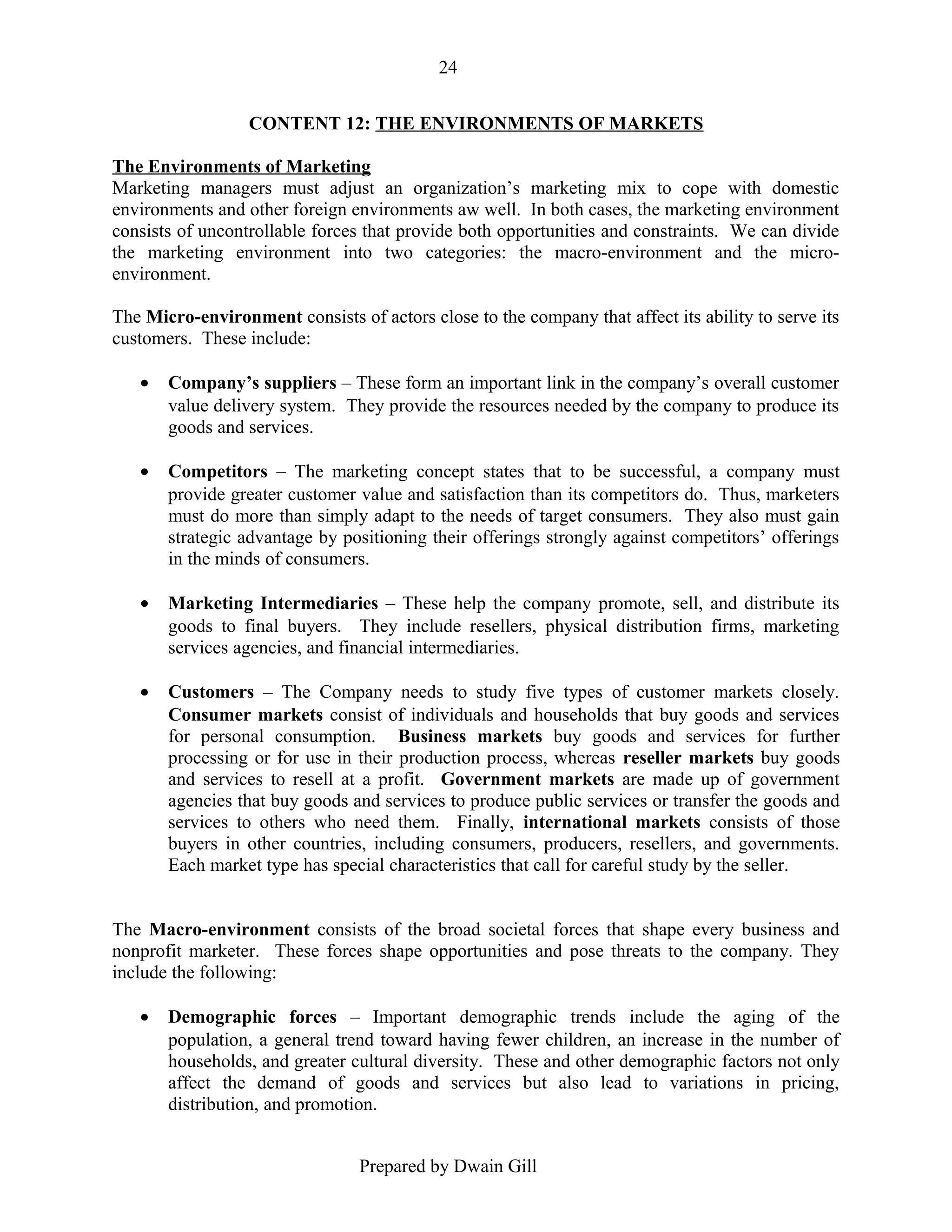 24
CONTENT 12: THE ENVIRONMENTS OF MARKETS
The Environments of Marketing
Marketing managers must adjust an organization’s marketing mix to cope with domestic
environments and other foreign environments aw well. In both cases, the marketing environment
consists of uncontrollable forces that provide both opportunities and constraints. We can divide
the marketing environment into two categories: the macro-environment and the microenvironment.
The Micro-environment consists of actors close to the company that affect its ability to serve its
customers. These include:
•

Company’s suppliers – These form an important link in the company’s overall customer
value delivery system. They provide the resources needed by the company to produce its
goods and services.

•

Competitors – The marketing concept states that to be successful, a company must
provide greater customer value and satisfaction than its competitors do. Thus, marketers
must do more than simply adapt to the needs of target consumers. They also must gain
strategic advantage by positioning their offerings strongly against competitors’ offerings
in the minds of consumers.

•

Marketing Intermediaries – These help the company promote, sell, and distribute its
goods to final buyers. They include resellers, physical distribution firms, marketing
services agencies, and financial intermediaries.

•

Customers – The Company needs to study five types of customer markets closely.
Consumer markets consist of individuals and households that buy goods and services
for personal consumption. Business markets buy goods and services for further
processing or for use in their production process, whereas reseller markets buy goods
and services to resell at a profit. Government markets are made up of government
agencies that buy goods and services to produce public services or transfer the goods and
services to others who need them. Finally, international markets consists of those
buyers in other countries, including consumers, producers, resellers, and governments.
Each market type has special characteristics that call for careful study by the seller.

The Macro-environment consists of the broad societal forces that shape every business and
nonprofit marketer. These forces shape opportunities and pose threats to the company. They
include the following:
•

Demographic forces – Important demographic trends include the aging of the
population, a general trend toward having fewer children, an increase in the number of
households, and greater cultural diversity. These and other demographic factors not only
affect the demand of goods and services but also lead to variations in pricing,
distribution, and promotion.
Prepared by Dwain Gill

 