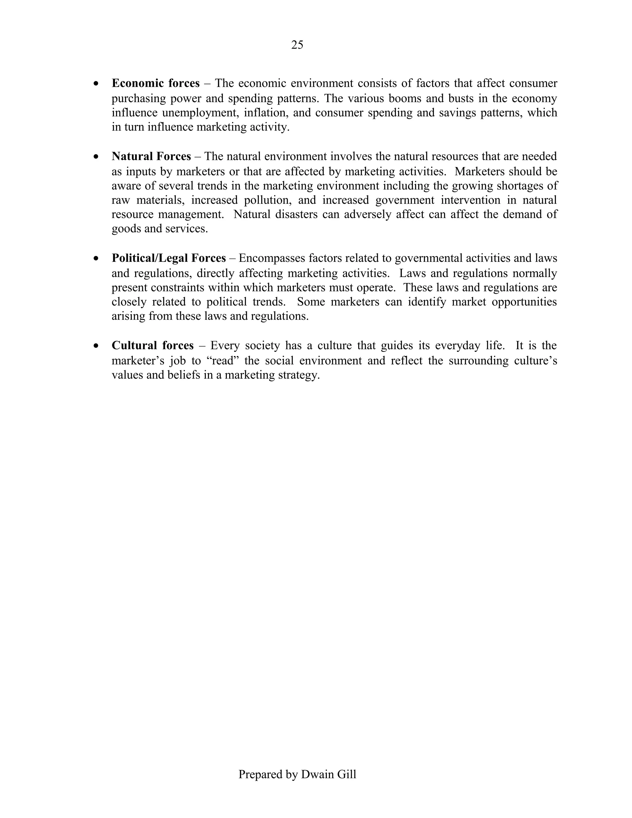 25
•

Economic forces – The economic environment consists of factors that affect consumer
purchasing power and spending patterns. The various booms and busts in the economy
influence unemployment, inflation, and consumer spending and savings patterns, which
in turn influence marketing activity.

•

Natural Forces – The natural environment involves the natural resources that are needed
as inputs by marketers or that are affected by marketing activities. Marketers should be
aware of several trends in the marketing environment including the growing shortages of
raw materials, increased pollution, and increased government intervention in natural
resource management. Natural disasters can adversely affect can affect the demand of
goods and services.

•

Political/Legal Forces – Encompasses factors related to governmental activities and laws
and regulations, directly affecting marketing activities. Laws and regulations normally
present constraints within which marketers must operate. These laws and regulations are
closely related to political trends. Some marketers can identify market opportunities
arising from these laws and regulations.

•

Cultural forces – Every society has a culture that guides its everyday life. It is the
marketer’s job to “read” the social environment and reflect the surrounding culture’s
values and beliefs in a marketing strategy.

Prepared by Dwain Gill

 