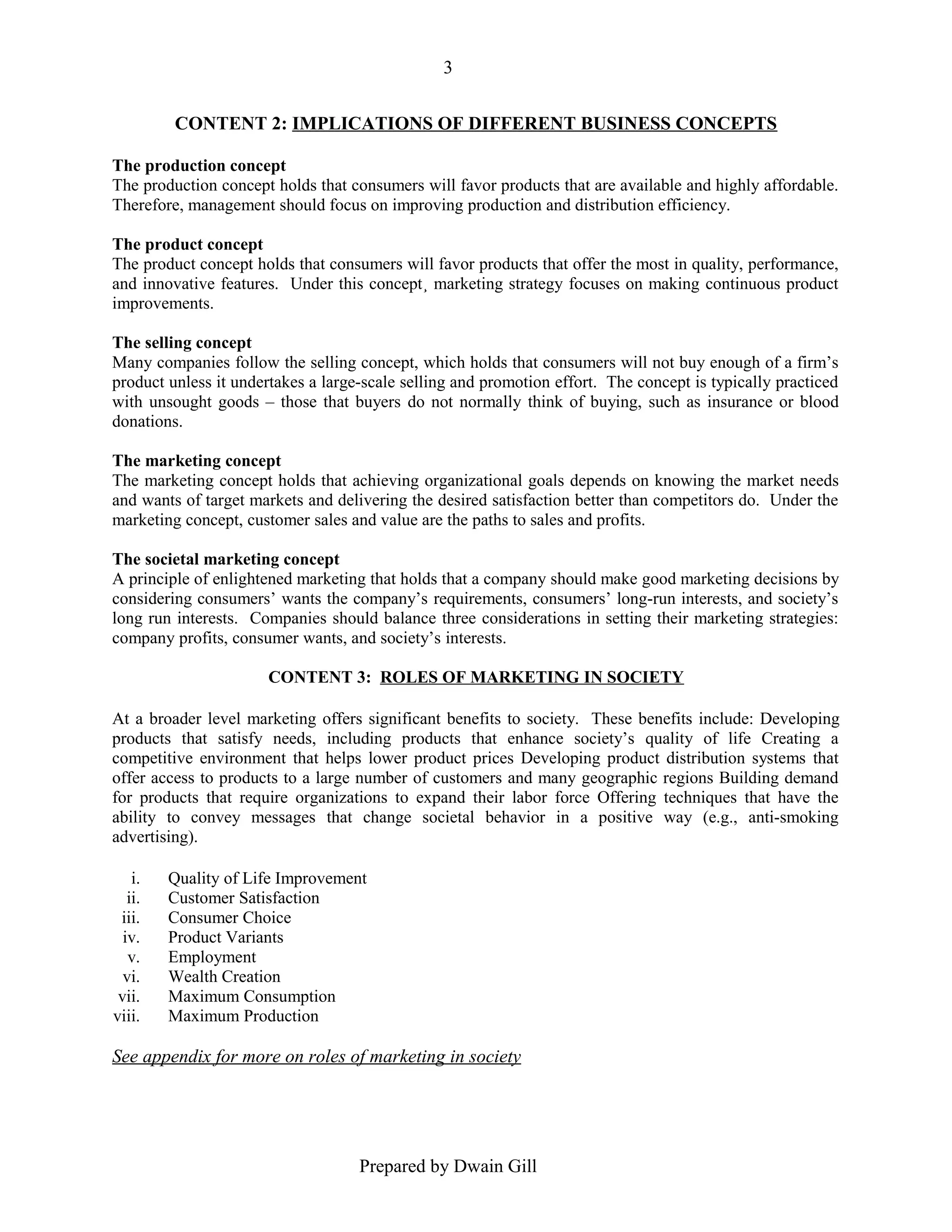 3
CONTENT 2: IMPLICATIONS OF DIFFERENT BUSINESS CONCEPTS
The production concept
The production concept holds that consumers will favor products that are available and highly affordable.
Therefore, management should focus on improving production and distribution efficiency.
The product concept
The product concept holds that consumers will favor products that offer the most in quality, performance,
and innovative features. Under this concept¸ marketing strategy focuses on making continuous product
improvements.
The selling concept
Many companies follow the selling concept, which holds that consumers will not buy enough of a firm’s
product unless it undertakes a large-scale selling and promotion effort. The concept is typically practiced
with unsought goods – those that buyers do not normally think of buying, such as insurance or blood
donations.
The marketing concept
The marketing concept holds that achieving organizational goals depends on knowing the market needs
and wants of target markets and delivering the desired satisfaction better than competitors do. Under the
marketing concept, customer sales and value are the paths to sales and profits.
The societal marketing concept
A principle of enlightened marketing that holds that a company should make good marketing decisions by
considering consumers’ wants the company’s requirements, consumers’ long-run interests, and society’s
long run interests. Companies should balance three considerations in setting their marketing strategies:
company profits, consumer wants, and society’s interests.
CONTENT 3: ROLES OF MARKETING IN SOCIETY
At a broader level marketing offers significant benefits to society. These benefits include: Developing
products that satisfy needs, including products that enhance society’s quality of life Creating a
competitive environment that helps lower product prices Developing product distribution systems that
offer access to products to a large number of customers and many geographic regions Building demand
for products that require organizations to expand their labor force Offering techniques that have the
ability to convey messages that change societal behavior in a positive way (e.g., anti-smoking
advertising).
i.
ii.
iii.
iv.
v.
vi.
vii.
viii.

Quality of Life Improvement
Customer Satisfaction
Consumer Choice
Product Variants
Employment
Wealth Creation
Maximum Consumption
Maximum Production

See appendix for more on roles of marketing in society

Prepared by Dwain Gill

 
