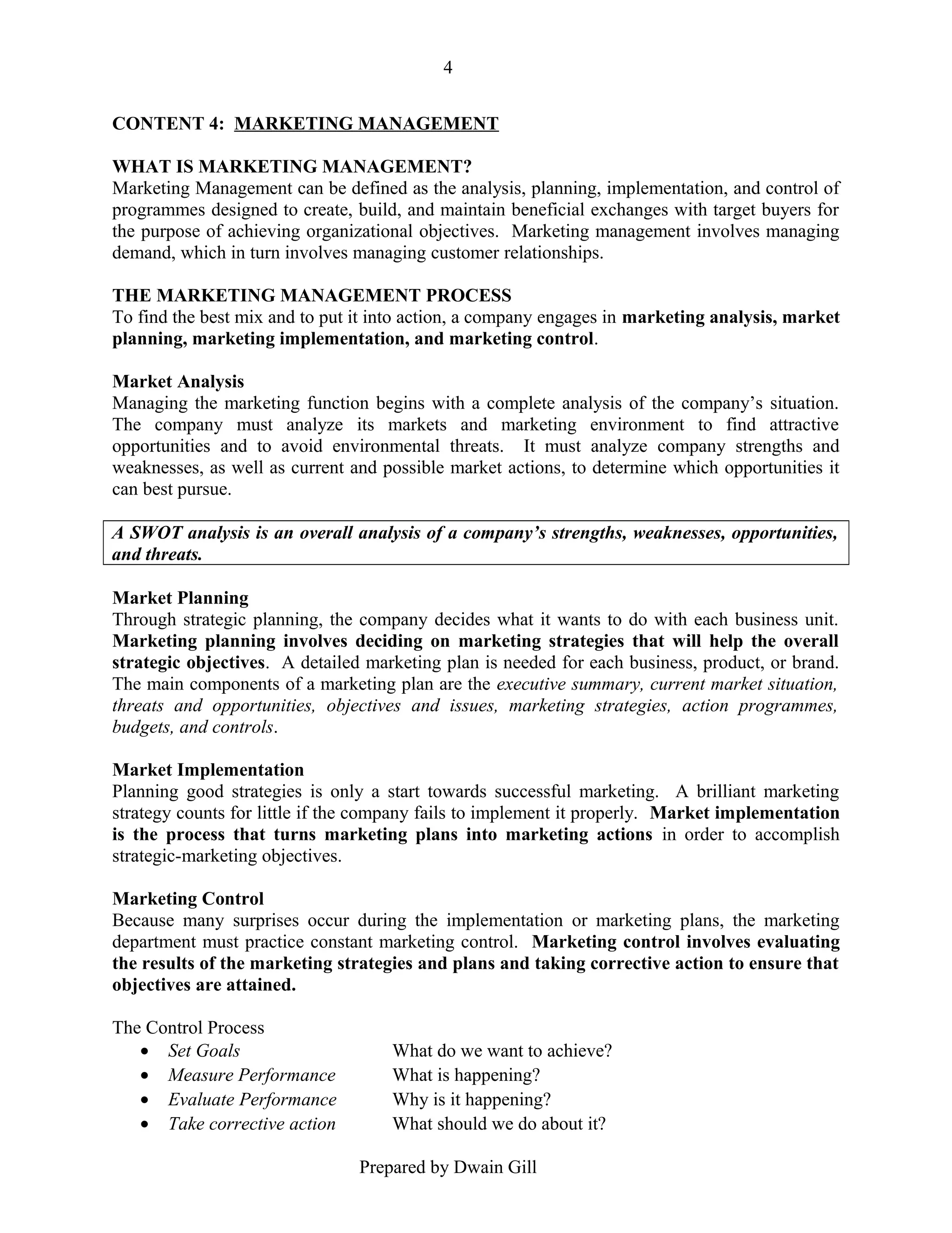 4
CONTENT 4: MARKETING MANAGEMENT
WHAT IS MARKETING MANAGEMENT?
Marketing Management can be defined as the analysis, planning, implementation, and control of
programmes designed to create, build, and maintain beneficial exchanges with target buyers for
the purpose of achieving organizational objectives. Marketing management involves managing
demand, which in turn involves managing customer relationships.
THE MARKETING MANAGEMENT PROCESS
To find the best mix and to put it into action, a company engages in marketing analysis, market
planning, marketing implementation, and marketing control.
Market Analysis
Managing the marketing function begins with a complete analysis of the company’s situation.
The company must analyze its markets and marketing environment to find attractive
opportunities and to avoid environmental threats. It must analyze company strengths and
weaknesses, as well as current and possible market actions, to determine which opportunities it
can best pursue.
A SWOT analysis is an overall analysis of a company’s strengths, weaknesses, opportunities,
and threats.
Market Planning
Through strategic planning, the company decides what it wants to do with each business unit.
Marketing planning involves deciding on marketing strategies that will help the overall
strategic objectives. A detailed marketing plan is needed for each business, product, or brand.
The main components of a marketing plan are the executive summary, current market situation,
threats and opportunities, objectives and issues, marketing strategies, action programmes,
budgets, and controls.
Market Implementation
Planning good strategies is only a start towards successful marketing. A brilliant marketing
strategy counts for little if the company fails to implement it properly. Market implementation
is the process that turns marketing plans into marketing actions in order to accomplish
strategic-marketing objectives.
Marketing Control
Because many surprises occur during the implementation or marketing plans, the marketing
department must practice constant marketing control. Marketing control involves evaluating
the results of the marketing strategies and plans and taking corrective action to ensure that
objectives are attained.
The Control Process
• Set Goals
• Measure Performance
• Evaluate Performance
• Take corrective action

What do we want to achieve?
What is happening?
Why is it happening?
What should we do about it?
Prepared by Dwain Gill

 