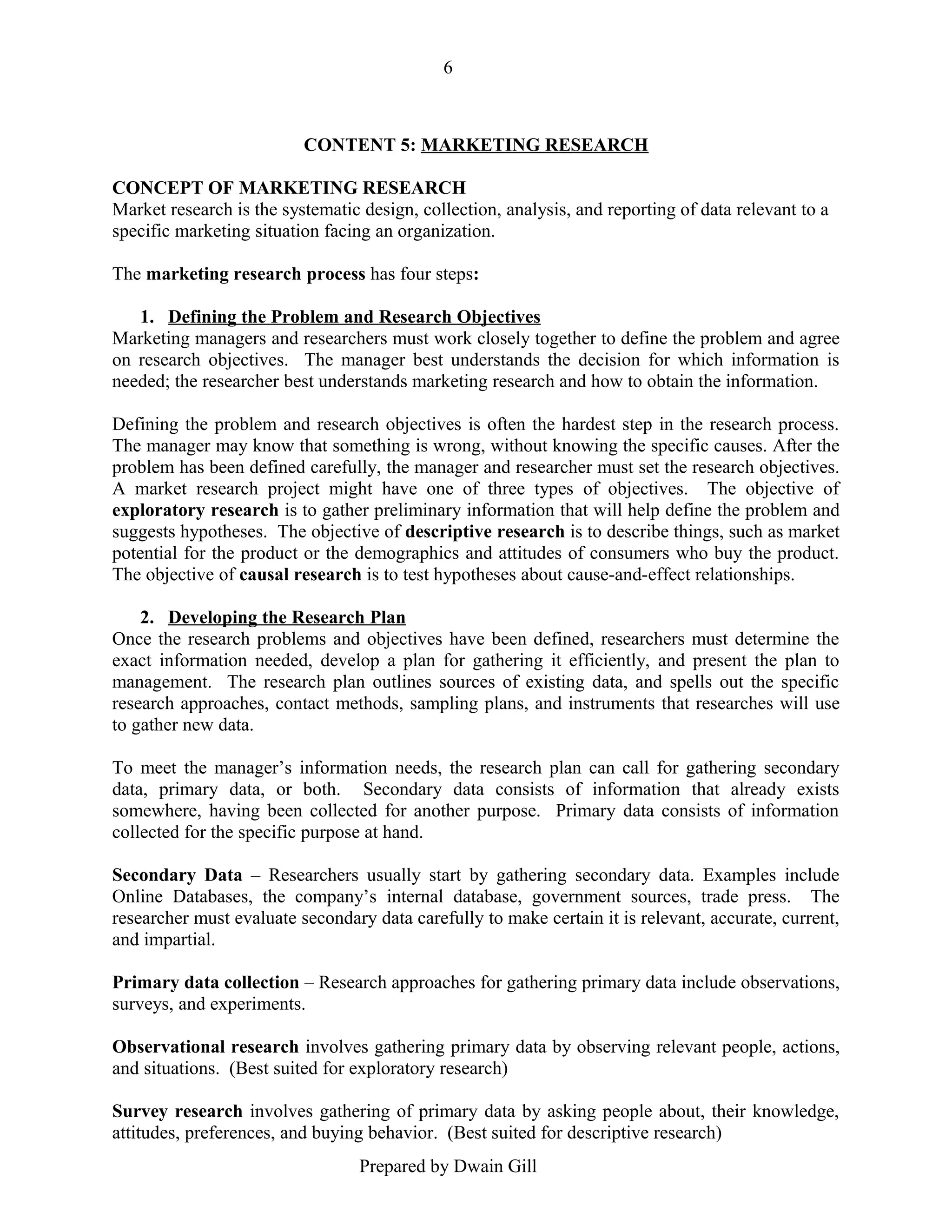 6

CONTENT 5: MARKETING RESEARCH
CONCEPT OF MARKETING RESEARCH
Market research is the systematic design, collection, analysis, and reporting of data relevant to a
specific marketing situation facing an organization.
The marketing research process has four steps:
1. Defining the Problem and Research Objectives
Marketing managers and researchers must work closely together to define the problem and agree
on research objectives. The manager best understands the decision for which information is
needed; the researcher best understands marketing research and how to obtain the information.
Defining the problem and research objectives is often the hardest step in the research process.
The manager may know that something is wrong, without knowing the specific causes. After the
problem has been defined carefully, the manager and researcher must set the research objectives.
A market research project might have one of three types of objectives. The objective of
exploratory research is to gather preliminary information that will help define the problem and
suggests hypotheses. The objective of descriptive research is to describe things, such as market
potential for the product or the demographics and attitudes of consumers who buy the product.
The objective of causal research is to test hypotheses about cause-and-effect relationships.
2. Developing the Research Plan
Once the research problems and objectives have been defined, researchers must determine the
exact information needed, develop a plan for gathering it efficiently, and present the plan to
management. The research plan outlines sources of existing data, and spells out the specific
research approaches, contact methods, sampling plans, and instruments that researches will use
to gather new data.
To meet the manager’s information needs, the research plan can call for gathering secondary
data, primary data, or both. Secondary data consists of information that already exists
somewhere, having been collected for another purpose. Primary data consists of information
collected for the specific purpose at hand.
Secondary Data – Researchers usually start by gathering secondary data. Examples include
Online Databases, the company’s internal database, government sources, trade press. The
researcher must evaluate secondary data carefully to make certain it is relevant, accurate, current,
and impartial.
Primary data collection – Research approaches for gathering primary data include observations,
surveys, and experiments.
Observational research involves gathering primary data by observing relevant people, actions,
and situations. (Best suited for exploratory research)
Survey research involves gathering of primary data by asking people about, their knowledge,
attitudes, preferences, and buying behavior. (Best suited for descriptive research)
Prepared by Dwain Gill

 